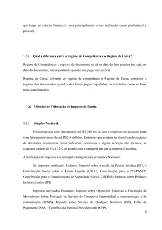 que tange ao retorno financeiro, mas principalmente a sua realização como profissional e
pessoal).
1.3) Qual a diferença entre o Regime de Competência e o Regime de Caixa?
Regime de Competência: o registro do documento se dá na data do fato gerador (ou seja, na
data do documento, não importando quando vou pagar ou receber)
Regime de Caixa: diferente do regime de competência o Regime de Caixa, considera o
registro dos documentos quando estes foram pagos, liquidados, ou recebidos, como se fosse
uma conta bancária.
2) Métodos de Tributação do Imposto de Renda.
2.1) Simples Nacional.
Microempresas com faturamento até R$ 240 mil ao ano e empresas de pequeno porte
com faturamento anual de até R$2.4 milhões. Empresas que estejam na classificação nacional
de atividades econômicas como indústrias, comércios e alguns serviços não técnicos, as
alíquotas variam de 4% à 12% de acordo com a categoria em que a empresa é inserida,
A unificação de impostos é a principal vantagem para o Simples Nacional.
Os impostos unificados Federais: Imposto sobre a renda da Pessoa Jurídica (IRPJ);
Contribuição Social sobre o Lucro Líquido (CSLL); Contribuição para o PIS/PASEP;
Contribuição para o Financiamento de Seguridade Social (COFINS); Imposto sobre Produtos
Industrializados (IPI)
Impostos unificados Estaduais: Imposto sobre Operações Relativas à Circulação de
Mercadorias Sobre Prestação de Serviço de Transporte Interestadual e intermunicipal e de
comunicação (ICMS); Imposto sobre Serviço de Qualquer Natureza (ISS); Folha de
Pagamento INSS – Contribuição Patronal Previdenciária (CPP).
6
 
