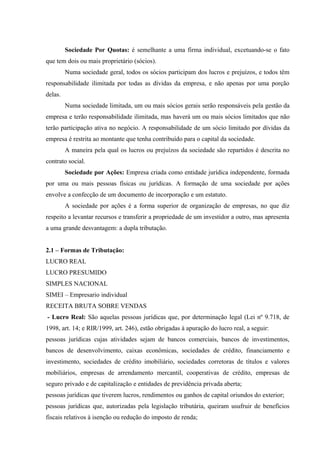 Sociedade Por Quotas: é semelhante a uma firma individual, excetuando-se o fato
que tem dois ou mais proprietário (sócios).
Numa sociedade geral, todos os sócios participam dos lucros e prejuízos, e todos têm
responsabilidade ilimitada por todas as dívidas da empresa, e não apenas por uma porção
delas.
Numa sociedade limitada, um ou mais sócios gerais serão responsáveis pela gestão da
empresa e terão responsabilidade ilimitada, mas haverá um ou mais sócios limitados que não
terão participação ativa no negócio. A responsabilidade de um sócio limitado por dívidas da
empresa é restrita ao montante que tenha contribuído para o capital da sociedade.
A maneira pela qual os lucros ou prejuízos da sociedade são repartidos é descrita no
contrato social.
Sociedade por Ações: Empresa criada como entidade jurídica independente, formada
por uma ou mais pessoas físicas ou jurídicas. A formação de uma sociedade por ações
envolve a confecção de um documento de incorporação e um estatuto.
A sociedade por ações é a forma superior de organização de empresas, no que diz
respeito a levantar recursos e transferir a propriedade de um investidor a outro, mas apresenta
a uma grande desvantagem: a dupla tributação.
2.1 – Formas de Tributação:
LUCRO REAL
LUCRO PRESUMIDO
SIMPLES NACIONAL
SIMEI – Empresario individual
RECEITA BRUTA SOBRE VENDAS
- Lucro Real: São aquelas pessoas jurídicas que, por determinação legal (Lei nº 9.718, de
1998, art. 14; e RIR/1999, art. 246), estão obrigadas à apuração do lucro real, a seguir:
pessoas jurídicas cujas atividades sejam de bancos comerciais, bancos de investimentos,
bancos de desenvolvimento, caixas econômicas, sociedades de crédito, financiamento e
investimento, sociedades de crédito imobiliário, sociedades corretoras de títulos e valores
mobiliários, empresas de arrendamento mercantil, cooperativas de crédito, empresas de
seguro privado e de capitalização e entidades de previdência privada aberta;
pessoas jurídicas que tiverem lucros, rendimentos ou ganhos de capital oriundos do exterior;
pessoas jurídicas que, autorizadas pela legislação tributária, queiram usufruir de benefícios
fiscais relativos à isenção ou redução do imposto de renda;
 