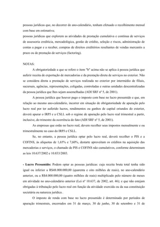 pessoas jurídicas que, no decorrer do ano-calendário, tenham efetuado o recolhimento mensal
com base em estimativa;
pessoas jurídicas que explorem as atividades de prestação cumulativa e contínua de serviços
de assessoria creditícia, mercadológica, gestão de crédito, seleção e riscos, administração de
contas a pagar e a receber, compras de direitos creditórios resultantes de vendas mercantis a
prazo ou de prestação de serviços (factoring).
NOTAS:
A obrigatoriedade a que se refere o item "b" acima não se aplica à pessoa jurídica que
auferir receita de exportação de mercadorias e da prestação direta de serviços no exterior. Não
se considera direta a prestação de serviços realizada no exterior por intermédio de filiais,
sucursais, agências, representações, coligadas, controladas e outras unidades descentralizadas
da pessoa jurídica que lhes sejam assemelhadas (ADI SRF nº 5, de 2001).
A pessoa jurídica que houver pago o imposto com base no lucro presumido e que, em
relação ao mesmo ano-calendário, incorrer em situação de obrigatoriedade de apuração pelo
lucro real por ter auferido lucros, rendimentos ou ganhos de capital oriundos do exterior,
deverá apurar o IRPJ e a CSLL sob o regime de apuração pelo lucro real trimestral a partir,
inclusive, do trimestre da ocorrência do fato (ADI SRF nº 5, de 2001).
As empresas que estão no lucro real, devem recolher seus impostos mensalmente e ou
trimestralmente no caso do IRPJ e CSLL.
Se, no entanto, a pessoa jurídica optar pelo lucro real, deverá recolher o PIS e a
COFINS, às alíquotas de 1,65% e 7,60%, destarte aproveitam os créditos na aquisição das
mercadorias e serviços, o chamado de PIS e COFINS não cumulativos, conforme determinam
as leis 10.637/2002 e 10.833/2003.
- Lucro Presumido: Podem optar as pessoas jurídicas: cuja receita bruta total tenha sido
igual ou inferior a R$48.000.000,00 (quarenta e oito milhões de reais), no ano-calendário
anterior, ou a R$4.000.000,00 (quatro milhões de reais) multiplicado pelo número de meses
em atividade no ano-calendário anterior (Lei nº 10.637, de 2002, art. 46); e que não estejam
obrigadas à tributação pelo lucro real em função da atividade exercida ou da sua constituição
societária ou natureza jurídica .
O imposto de renda com base no lucro presumido é determinado por períodos de
apuração trimestrais, encerrados em 31 de março, 30 de junho, 30 de setembro e 31 de
 
