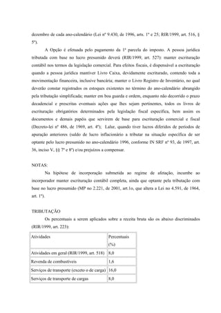 dezembro de cada ano-calendário (Lei nº 9.430, de 1996, arts. 1º e 25; RIR/1999, art. 516, §
5º).
A Opção é efetuada pelo pagamento da 1ª parcela do imposto. A pessoa jurídica
tributada com base no lucro presumido deverá (RIR/1999, art. 527): manter escrituração
contábil nos termos da legislação comercial. Para efeitos fiscais, é dispensável a escrituração
quando a pessoa jurídica mantiver Livro Caixa, devidamente escriturado, contendo toda a
movimentação financeira, inclusive bancária; manter o Livro Registro de Inventário, no qual
deverão constar registrados os estoques existentes no término do ano-calendário abrangido
pela tributação simplificada; manter em boa guarda e ordem, enquanto não decorrido o prazo
decadencial e prescritas eventuais ações que lhes sejam pertinentes, todos os livros de
escrituração obrigatórios determinados pela legislação fiscal específica, bem assim os
documentos e demais papéis que servirem de base para escrituração comercial e fiscal
(Decreto-lei nº 486, de 1969, art. 4º); Lalur, quando tiver lucros diferidos de períodos de
apuração anteriores (saldo de lucro inflacionário a tributar na situação específica de ser
optante pelo lucro presumido no ano-calendário 1996, conforme IN SRF nº 93, de 1997, art.
36, inciso V, §§ 7º e 8º) e/ou prejuízos a compensar.
NOTAS:
Na hipótese de incorporação submetida ao regime de afetação, incumbe ao
incorporador manter escrituração contábil completa, ainda que optante pela tributação com
base no lucro presumido (MP no 2.221, de 2001, art.1o, que altera a Lei no 4.591, de 1964,
art. 1º).
TRIBUTAÇÃO
Os percentuais a serem aplicados sobre a receita bruta são os abaixo discriminados
(RIR/1999, art. 223):
Atividades Percentuais
(%)
Atividades em geral (RIR/1999, art. 518) 8,0
Revenda de combustíveis 1,6
Serviços de transporte (exceto o de carga) 16,0
Serviços de transporte de cargas 8,0
 