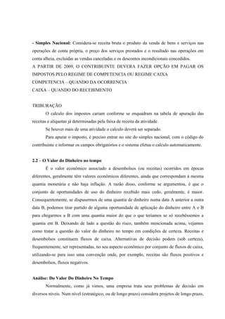 - Simples Nacional: Considera-se receita bruta o produto da venda de bens e serviços nas
operações de conta própria, o preço dos serviços prestados e o resultado nas operações em
conta alheia, excluídas as vendas canceladas e os descontos incondicionais concedidos.
A PARTIR DE 2009, O CONTRIBUINTE DEVERA FAZER OPÇÃO EM PAGAR OS
IMPOSTOS PELO REGIME DE COMPETENCIA OU REGIME CAIXA
COMPETENCIA – QUANDO DA OCORRENCIA
CAIXA – QUANDO DO RECEBIMENTO
TRIBURAÇÃO
O calculo dos impostos cariam conforme se enquadram na tabela de apuração das
receitas e alíquotas já determinadas pela faixa de receita da atividade.
Se houver mais de uma atividade o calculo deverá ser separado.
Para apurar o imposto, é preciso entrar no site do simples nacional, com o código do
contribuinte e informar os campos obrigatórios e o sistema efetua o calculo automaticamente.
2.2 – O Valor do Dinheiro no tempo
É o valor econômico associado a desembolsos (ou receitas) ocorridos em épocas
diferentes, geralmente têm valores econômicos diferentes, ainda que correspondam à mesma
quantia monetária e não haja inflação. A razão disso, conforme se argumentou, é que o
conjunto de oportunidades de uso do dinheiro recebido mais cedo, geralmente, é maior.
Consequentemente, se dispusermos de uma quantia de dinheiro numa data A anterior a outra
data B, podemos tirar partido de alguma oportunidade de aplicação do dinheiro entre A e B
para chegarmos a B com uma quantia maior do que o que teríamos se só recebêssemos a
quantia em B. Deixando de lado a questão do risco, também mencionada acima, vejamos
como tratar a questão do valor do dinheiro no tempo em condições de certeza. Receitas e
desembolsos constituem fluxos de caixa. Alternativas de decisão podem (sob certeza),
frequentemente, ser representadas, no seu aspecto econômico por conjunto de fluxos de caixa,
utilizando-se para isso uma convenção onde, por exemplo, receitas são fluxos positivos e
desembolsos, fluxos negativos.
Análise: Do Valor Do Dinheiro No Tempo
Normalmente, como já vimos, uma empresa trata seus problemas de decisão em
diversos níveis. Num nível (estratégico, ou de longo prazo) considera projetos de longo prazo,
 