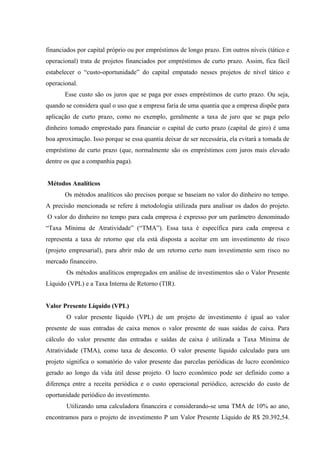 financiados por capital próprio ou por empréstimos de longo prazo. Em outros níveis (tático e
operacional) trata de projetos financiados por empréstimos de curto prazo. Assim, fica fácil
estabelecer o “custo-oportunidade” do capital empatado nesses projetos de nível tático e
operacional.
Esse custo são os juros que se paga por esses empréstimos de curto prazo. Ou seja,
quando se considera qual o uso que a empresa faria de uma quantia que a empresa dispõe para
aplicação de curto prazo, como no exemplo, geralmente a taxa de juro que se paga pelo
dinheiro tomado emprestado para financiar o capital de curto prazo (capital de giro) é uma
boa aproximação. Isso porque se essa quantia deixar de ser necessária, ela evitará a tomada de
empréstimo de curto prazo (que, normalmente são os empréstimos com juros mais elevado
dentre os que a companhia paga).
Métodos Analíticos
Os métodos analíticos são precisos porque se baseiam no valor do dinheiro no tempo.
A precisão mencionada se refere à metodologia utilizada para analisar os dados do projeto.
O valor do dinheiro no tempo para cada empresa é expresso por um parâmetro denominado
“Taxa Mínima de Atratividade” (“TMA”). Essa taxa é específica para cada empresa e
representa a taxa de retorno que ela está disposta a aceitar em um investimento de risco
(projeto empresarial), para abrir mão de um retorno certo num investimento sem risco no
mercado financeiro.
Os métodos analíticos empregados em análise de investimentos são o Valor Presente
Líquido (VPL) e a Taxa Interna de Retorno (TIR).
Valor Presente Líquido (VPL)
O valor presente líquido (VPL) de um projeto de investimento é igual ao valor
presente de suas entradas de caixa menos o valor presente de suas saídas de caixa. Para
cálculo do valor presente das entradas e saídas de caixa é utilizada a Taxa Mínima de
Atratividade (TMA), como taxa de desconto. O valor presente líquido calculado para um
projeto significa o somatório do valor presente das parcelas periódicas de lucro econômico
gerado ao longo da vida útil desse projeto. O lucro econômico pode ser definido como a
diferença entre a receita periódica e o custo operacional periódico, acrescido do custo de
oportunidade periódico do investimento.
Utilizando uma calculadora financeira e considerando-se uma TMA de 10% ao ano,
encontramos para o projeto de investimento P um Valor Presente Líquido de R$ 20.392,54.
 