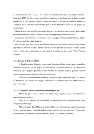 Se considerarmos uma TMA de 15% ao ano, o Valor Presente Líquido do Projeto será zero.
Para uma TMA de 0%, o lucro econômico periódico se confunde com o lucro contábil
periódico e o valor presente líquido é igual ao somatório dos lucros contábeis periódicos.
Podemos ter as seguintes possibilidades para o Valor Presente Líquido de um projeto de
investimento:
- Maior do que zero: significa que o investimento é economicamente atrativo, pois o valor
presente das entradas de caixa é maior do que o valor presente das saídas de caixa;
- Igual a zero: o investimento é indiferente pois o valor presente das entradas de caixa é igual
ao valor presente das saídas de caixa;
- Menor do que zero: indica que o investimento não é economicamente atrativo porque o valor
presente das entradas de caixa é menor do que o valor presente das saídas de caixa. (Entre
vários projetos de investimento, o mais atrativo é aquele que tem maior Valor Presente
Líquido).
Taxa Interna de Retorno (TIR)
A Taxa Interna de Retorno é o percentual de retorno obtido sobre o saldo investido e
ainda não recuperado em um projeto de investimento. Matematicamente, a Taxa Interna de
Retorno é a taxa de juros que torna o valor presente das entradas de caixa igual ao valor ao
presente das saídas de caixa do projeto de investimento.
Utilizando uma calculadora financeira, encontramos para o projeto P uma Taxa Interna
de Retorno de 15% ao ano. Esse projeto será atrativo se a empresa tiver uma TMA menor do
que 15% ao ano.
A Taxa Interna de Retorno de um investimento pode ser:
Maior do que a Taxa Mínima de Atratividade: significa que o investimento é
economicamente atrativo;
Igual à Taxa Mínima de Atratividade: o investimento está economicamente numa
situação de indiferença;
Menor do que a Taxa Mínima de Atratividade: o investimento não é economicamente
atrativo pois seu retorno é superado pelo retorno de um investimento sem risco. (Entre vários
investimentos, o melhor será aquele que tiver a maior Taxa Interna de Retorno.)
 