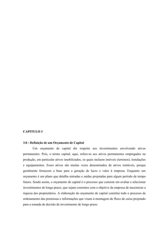 CAPITULO 3
3.0 - Definição de um Orçamento de Capital
Um orçamento de capital diz respeito aos investimentos envolvendo ativos
permanentes. Pois, o termo capital, aqui, refere-se aos ativos permanentes empregados na
produção, em particular ativos imobilizados, os quais incluem imóveis (terrenos), instalações
e equipamentos. Esses ativos são muitas vezes denominados de ativos rentáveis, porque
geralmente fornecem a base para a geração de lucro e valor à empresa. Enquanto um
orçamento é um plano que detalha entradas e saídas projetadas para algum período de tempo
futuro. Sendo assim, o orçamento de capital é o processo que consiste em avaliar e selecionar
investimentos de longo prazo, que sejam coerentes com o objetivo da empresa de maximizar a
riqueza dos proprietários. A elaboração do orçamento de capital constitui todo o processo de
ordenamento das premissas e informações que visam à montagem do fluxo de caixa projetado
para a tomada de decisão de investimento de longo prazo.
 