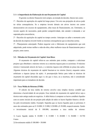 3. 1- A Importância da Elaboração de um Orçamento de Capital
O gerente ou diretor financeiro terá sempre, na tomada de decisão, fatores tais como:
1º - Decisões de aquisições de capital de longo prazo: Um erro nas projeções de ativos pode
ter sérias consequências. Se a empresa investe demais em ativos incorre em custos
desnecessários em excesso de equipamento, altas taxas de financiamento, etc. Entretanto, se
investe aquém do necessário, pode perder competitividade, não atender à demanda e ser
superada pela concorrência;
2º - Decisões de aquisições de capital no tempo correto: Antecipar ou adiar o momento certo
da decisão da empresa investir trarão as mesmas consequências que as descritas acima;
3º - Planejamento antecipado: Podem negociar com o fabricante do equipamento que está
adquirindo, pode treinar melhor a mão-de-obra, obter melhores taxas de financiamento para o
projeto, entre outros.
3.2 – Métodos de Orçamento de Capital: Sem Risco
O orçamento de capital refere-se aos métodos para avaliar, comparar e selecionar
projetos que obtenham o máximo retorno ou a máxima riqueza para os acionistas. O máximo
retorno é mensurado através do lucro, e a máxima riqueza está refletida no preço das ações.
Algumas técnicas de orçamento de capital baseiam-se no retorno (lucro), enquanto outras
enfatizam a riqueza (preço da ação). A pressuposição básica para todas as técnicas de
orçamento de capital discutidas aqui é a de que o risco, ou a incerteza, não é considerado
importante para os tomadores de decisão.
3.3 – Taxa Média de Retorno (TMR)
O cálculo da taxa média de retorno envolve uma simples técnica contábil que
determina a lucratividade de um projeto. Esse método de orçamento de capital talvez seja a
técnica mais antiga usada em negócios. A idéia básica é comparar os lucros contábeis líquidos
com os custos iniciais de um projeto pela adição de todos os lucros líquidos futuros e dividi-
los pelo investimento médio. Exemplo: Suponha que os lucros líquidos para os próximos 4
anos são estimados para ser $ 10.000, $ 15.000, $ 20.000 e $ 30.000, respectivamente. Sendo
o investimento inicial de $ 100.000, encontrar a taxa média de retorno:
1) Lucro líquido médio $ 10.000 + $ 15.000 + $ 20.000 + $ 30.000 = 18.750
4 anos
2) Investimento médio $ 100.000 = 50.000
 