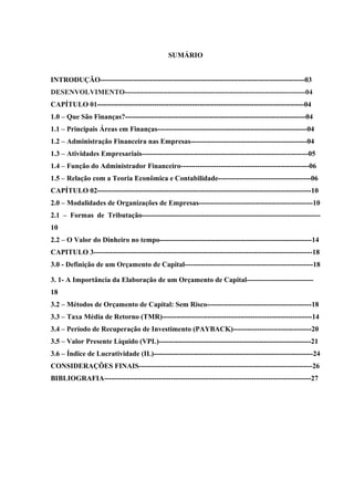SUMÁRIO
INTRODUÇÃO--------------------------------------------------------------------------------------03
DESENVOLVIMENTO----------------------------------------------------------------------------04
CAPÍTULO 01---------------------------------------------------------------------------------------04
1.0 – Que São Finanças?----------------------------------------------------------------------------04
1.1 – Principais Áreas em Finanças---------------------------------------------------------------04
1.2 – Administração Financeira nas Empresas-------------------------------------------------04
1.3 – Atividades Empresariais----------------------------------------------------------------------05
1.4 – Função do Administrador Financeiro------------------------------------------------------06
1.5 – Relação com a Teoria Econômica e Contabilidade---------------------------------------06
CAPÍTULO 02------------------------------------------------------------------------------------------10
2.0 – Modalidades de Organizações de Empresas------------------------------------------------10
2.1 – Formas de Tributação---------------------------------------------------------------------------
10
2.2 – O Valor do Dinheiro no tempo----------------------------------------------------------------14
CAPITULO 3--------------------------------------------------------------------------------------------18
3.0 - Definição de um Orçamento de Capital------------------------------------------------------18
3. 1- A Importância da Elaboração de um Orçamento de Capital----------------------------
18
3.2 – Métodos de Orçamento de Capital: Sem Risco--------------------------------------------18
3.3 – Taxa Média de Retorno (TMR)---------------------------------------------------------------14
3.4 – Período de Recuperação de Investimento (PAYBACK)---------------------------------20
3.5 – Valor Presente Líquido (VPL)----------------------------------------------------------------21
3.6 – Índice de Lucratividade (IL)-------------------------------------------------------------------24
CONSIDERAÇÕES FINAIS-------------------------------------------------------------------------26
BIBLIOGRAFIA---------------------------------------------------------------------------------------27
 