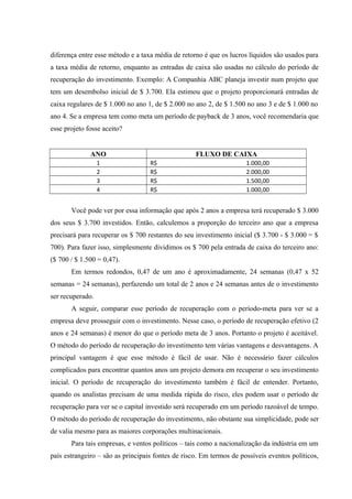 diferença entre esse método e a taxa média de retorno é que os lucros líquidos são usados para
a taxa média de retorno, enquanto as entradas de caixa são usadas no cálculo do período de
recuperação do investimento. Exemplo: A Companhia ABC planeja investir num projeto que
tem um desembolso inicial de $ 3.700. Ela estimou que o projeto proporcionará entradas de
caixa regulares de $ 1.000 no ano 1, de $ 2.000 no ano 2, de $ 1.500 no ano 3 e de $ 1.000 no
ano 4. Se a empresa tem como meta um período de payback de 3 anos, você recomendaria que
esse projeto fosse aceito?
ANO FLUXO DE CAIXA
1 R$ 1.000,00
2 R$ 2.000,00
3 R$ 1.500,00
4 R$ 1.000,00
Você pode ver por essa informação que após 2 anos a empresa terá recuperado $ 3.000
dos seus $ 3.700 investidos. Então, calculemos a proporção do terceiro ano que a empresa
precisará para recuperar os $ 700 restantes do seu investimento inicial ($ 3.700 - $ 3.000 = $
700). Para fazer isso, simplesmente dividimos os $ 700 pela entrada de caixa do terceiro ano:
($ 700 / $ 1.500 = 0,47).
Em termos redondos, 0,47 de um ano é aproximadamente, 24 semanas (0,47 x 52
semanas = 24 semanas), perfazendo um total de 2 anos e 24 semanas antes de o investimento
ser recuperado.
A seguir, comparar esse período de recuperação com o período-meta para ver se a
empresa deve prosseguir com o investimento. Nesse caso, o período de recuperação efetivo (2
anos e 24 semanas) é menor do que o período meta de 3 anos. Portanto o projeto é aceitável.
O método do período de recuperação do investimento tem várias vantagens e desvantagens. A
principal vantagem é que esse método é fácil de usar. Não é necessário fazer cálculos
complicados para encontrar quantos anos um projeto demora em recuperar o seu investimento
inicial. O período de recuperação do investimento também é fácil de entender. Portanto,
quando os analistas precisam de uma medida rápida do risco, eles podem usar o período de
recuperação para ver se o capital investido será recuperado em um período razoável de tempo.
O método do período de recuperação do investimento, não obstante sua simplicidade, pode ser
de valia mesmo para as maiores corporações multinacionais.
Para tais empresas, e ventos políticos – tais como a nacionalização da indústria em um
país estrangeiro – são as principais fontes de risco. Em termos de possíveis eventos políticos,
 