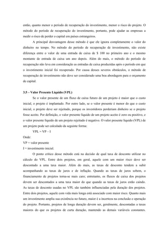 então, quanto menor o período de recuperação do investimento, menor o risco do projeto. O
método do período de recuperação do investimento, portanto, pode ajudar as empresas a
medir o risco de perder o capital em países estrangeiros.
A principal desvantagem desse método é que ele ignora completamente o valor do
dinheiro no tempo. No método do período de recuperação de investimento, não existe
diferença entre o valor de uma entrada de caixa de $ 100 no primeiro ano e o mesmo
montante de entrada de caixa um ano depois. Além do mais, o método do período de
recuperação não leva em consideração as entradas de caixa produzidas após o período em que
o investimento inicial foi recuperado. Por causa desses severos obstáculos, o método de
recuperação de investimento não deve ser considerado uma boa abordagem para o orçamento
de capital.
3.5 – Valor Presente Líquido (VPL)
Se o valor presente de um fluxo de caixa futuro de um projeto é maior que o custo
inicial, o projeto é implantado. Por outro lado, se o valor presente é menor do que o custo
inicial, o projeto deve ser rejeitado, porque os investidores perderiam dinheiro se o projeto
fosse aceito. Por definição, o valor presente líquido de um projeto aceito é zero ou positivo, e
o valor presente líquido de um projeto rejeitado é negativo. O valor presente líquido (VPL) de
um projeto pode ser calculado da seguinte forma:
VPL = VP – I
Onde:
VP = valor presente
I = investimento inicial.
O ponto crítico desse método está na decisão de qual taxa de desconto utilizar no
cálculo do VPL. Entre dois projetos, em geral, aquele com um maior risco deve ser
descontado a uma taxa maior. Além do mais, as taxas de desconto tendem a subir
acompanhando as taxas de juros e de inflação. Quando as taxas de juros sobem, o
financiamento de projetos torna-se mais caro; entretanto, os fluxos de caixa dos projetos
devem ser descontados a uma taxa maior do que quando as taxas de juros estão caindo.
As taxas de desconto usadas no VPL são também influenciadas pela duração dos projetos.
Entre dois projetos, aquele com vida mais longa está associado com maior risco. Quanto mais
um investimento amplia sua existência no futuro, maior é a incerteza na conclusão e operação
do projeto. Portanto, projetos de longa duração devem ser, geralmente, descontadas a taxas
maiores do que os projetos de curta duração, mantendo as demais variáveis constantes.
 