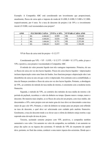 Exemplo: A Companhia ABC está considerando um investimento que proporcionará,
anualmente, fluxos de caixa após o imposto de renda de $ 6.000, $ 4.000, $ 3.000 e $ 2.000,
respectivamente, por 4 anos. Se a taxa de desconto do projeto é de 10% e o investimento
inicial é $ 9.000, você recomendaria esse projeto?
ANO FLUXO DE CAIXA FVPA A 10% VP PARA CADA ANO
1 R$ 6.000,00 0,909 R$ 5.454,00
2 R$ 4.000,00 0,826 R$ 3.304,00
3 R$ 3.000,00 0,751 R$ 2.253,00
4 R$ 2.000,00 0,683 R$ 1.366,00
VP do fluxo de caixa total do projeto = $ 12.377
Considerando que VPL = VP – I (VPL = $ 12.377 - $ 9.000 = $ 3.377), então, já que o
VPL é positivo, esse projeto é recomendado à Companhia ABC.
O método do valor presente líquido tem três vantagens importantes. Primeira, ele usa
os fluxos de caixa em vez dos lucros líquidos. Fluxos de caixa (lucros líquidos + depreciação)
incluem depreciação como uma fonte de fundos. Isso funciona porque a depreciação não é um
desembolso de caixa no ano em que o ativo é depreciado. Em contraste com a contabilidade, a
área de finanças considera o fluxo de caixa em vez dos lucros líquidos. Portanto, a abordagem
do VPL, ao contrário do método de taxa média de retorno, é consistente com a moderna teoria
financeira.
Segunda, o método do VPL, ao contrário dos métodos da taxa média de retorno e do
período de payback, reconhece o valor do dinheiro no tempo. Quanto maior o tempo, maior o
desconto. De maneira mais simples, se os fluxos de caixa de um projeto, com risco médio, são
descontados a 10%, outro projeto com um maior grau de risco deve ser descontado a uma taxa
maior do que a de 10%. Portanto, o valor do dinheiro no tempo para um projeto está refletido
na taxa de desconto, a qual deve ser selecionada com cuidado pelo analista financeiro.
Geralmente, a taxa de desconto tende a se elevar caso o oferta de dinheiro esteja restrita e seja
esperada uma elevação da taxa de juros.
Terceira, aceitando somente projetos com VPL positivos, a companhia também
aumentará o seu valor. Um aumento no valor da companhia, na realidade, é um aumento no
preço das ações ou na riqueza dos acionistas. O método do VPL do orçamento de capital
deve, portanto, no final das contas, conduzir a uma maior riqueza dos acionistas. Desde que o
 
