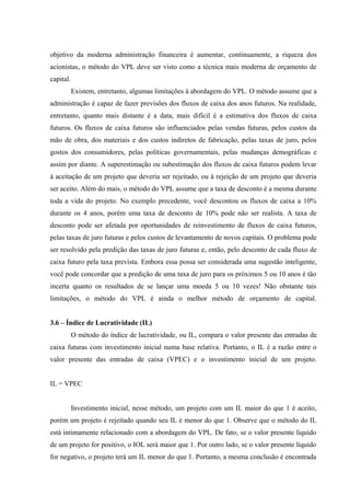 objetivo da moderna administração financeira é aumentar, continuamente, a riqueza dos
acionistas, o método do VPL deve ser visto como a técnica mais moderna de orçamento de
capital.
Existem, entretanto, algumas limitações à abordagem do VPL. O método assume que a
administração é capaz de fazer previsões dos fluxos de caixa dos anos futuros. Na realidade,
entretanto, quanto mais distante é a data, mais difícil é a estimativa dos fluxos de caixa
futuros. Os fluxos de caixa futuros são influenciados pelas vendas futuras, pelos custos da
mão de obra, dos materiais e dos custos indiretos de fabricação, pelas taxas de juro, pelos
gostos dos consumidores, pelas políticas governamentais, pelas mudanças demográficas e
assim por diante. A superestimação ou subestimação dos fluxos de caixa futuros podem levar
à aceitação de um projeto que deveria ser rejeitado, ou à rejeição de um projeto que deveria
ser aceito. Além do mais, o método do VPL assume que a taxa de desconto é a mesma durante
toda a vida do projeto. No exemplo precedente, você descontou os fluxos de caixa a 10%
durante os 4 anos, porém uma taxa de desconto de 10% pode não ser realista. A taxa de
desconto pode ser afetada por oportunidades de reinvestimento de fluxos de caixa futuros,
pelas taxas de juro futuras e pelos custos de levantamento de novos capitais. O problema pode
ser resolvido pela predição das taxas de juro futuras e, então, pelo desconto de cada fluxo de
caixa futuro pela taxa prevista. Embora essa possa ser considerada uma sugestão inteligente,
você pode concordar que a predição de uma taxa de juro para os próximos 5 ou 10 anos é tão
incerta quanto os resultados de se lançar uma moeda 5 ou 10 vezes! Não obstante tais
limitações, o método do VPL é ainda o melhor método de orçamento de capital.
3.6 – Índice de Lucratividade (IL)
O método do índice de lucratividade, ou IL, compara o valor presente das entradas de
caixa futuras com investimento inicial numa base relativa. Portanto, o IL é a razão entre o
valor presente das entradas de caixa (VPEC) e o investimento inicial de um projeto.
IL = VPEC
Investimento inicial, nesse método, um projeto com um IL maior do que 1 é aceito,
porém um projeto é rejeitado quando seu IL é menor do que 1. Observe que o método do IL
está intimamente relacionado com a abordagem do VPL. De fato, se o valor presente líquido
de um projeto for positivo, o IOL será maior que 1. Por outro lado, se o valor presente líquido
for negativo, o projeto terá um IL menor do que 1. Portanto, a mesma conclusão é encontrada
 