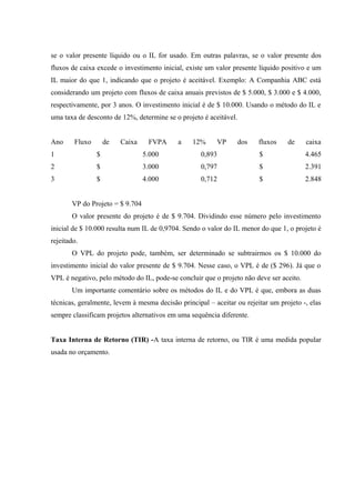 se o valor presente líquido ou o IL for usado. Em outras palavras, se o valor presente dos
fluxos de caixa excede o investimento inicial, existe um valor presente líquido positivo e um
IL maior do que 1, indicando que o projeto é aceitável. Exemplo: A Companhia ABC está
considerando um projeto com fluxos de caixa anuais previstos de $ 5.000, $ 3.000 e $ 4.000,
respectivamente, por 3 anos. O investimento inicial é de $ 10.000. Usando o método do IL e
uma taxa de desconto de 12%, determine se o projeto é aceitável.
Ano Fluxo de Caixa FVPA a 12% VP dos fluxos de caixa
1 $ 5.000 0,893 $ 4.465
2 $ 3.000 0,797 $ 2.391
3 $ 4.000 0,712 $ 2.848
VP do Projeto = $ 9.704
O valor presente do projeto é de $ 9.704. Dividindo esse número pelo investimento
inicial de $ 10.000 resulta num IL de 0,9704. Sendo o valor do IL menor do que 1, o projeto é
rejeitado.
O VPL do projeto pode, também, ser determinado se subtrairmos os $ 10.000 do
investimento inicial do valor presente de $ 9.704. Nesse caso, o VPL é de ($ 296). Já que o
VPL é negativo, pelo método do IL, pode-se concluir que o projeto não deve ser aceito.
Um importante comentário sobre os métodos do IL e do VPL é que, embora as duas
técnicas, geralmente, levem à mesma decisão principal – aceitar ou rejeitar um projeto -, elas
sempre classificam projetos alternativos em uma sequência diferente.
Taxa Interna de Retorno (TIR) -A taxa interna de retorno, ou TIR é uma medida popular
usada no orçamento.
 