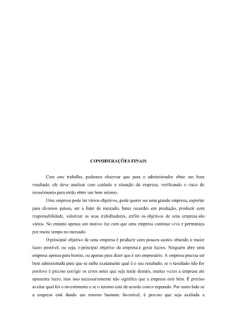 CONSIDERAÇÕES FINAIS
Com este trabalho, podemos observar que para o administrador obter um bom
resultado, ele deve analisar com cuidado a situação da empresa, verificando o risco do
investimento para então obter um bom retorno.
Uma empresa pode ter vários objetivos, pode querer ser uma grande empresa, exportar
para diversos países, ser a líder de mercado, bater recordes em produção, produzir com
responsabilidade, valorizar os seus trabalhadores, enfim os objetivos de uma empresa são
vários. No entanto apenas um motivo faz com que uma empresa continue viva e permaneça
por muito tempo no mercado.
O principal objetivo de uma empresa é produzir com poucos custos obtendo o maior
lucro possível, ou seja, o principal objetivo da empresa é gerar lucros. Ninguém abre uma
empresa apenas para bonito, ou apenas para dizer que é um empresário. A empresa precisa ser
bem administrada para que se saiba exatamente qual é o seu resultado, se o resultado não for
positivo é preciso corrigir os erros antes que seja tarde demais, muitas vezes a empresa até
apresenta lucro, mas isso necessariamente não significa que a empresa está bem. É preciso
avaliar qual foi o investimento e se o retorno está de acordo com o esperado. Por outro lado se
a empresa está dando um retorno bastante favorável, é preciso que seja avaliada a
 