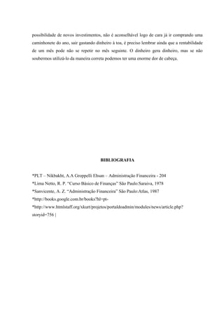 possibilidade de novos investimentos, não é aconselhável logo de cara já ir comprando uma
caminhonete do ano, sair gastando dinheiro à toa, é preciso lembrar ainda que a rentabilidade
de um mês pode não se repetir no mês seguinte. O dinheiro gera dinheiro, mas se não
soubermos utilizá-lo da maneira correta podemos ter uma enorme dor de cabeça.
BIBLIOGRAFIA
*PLT – Nikbakht, A.A Groppelli Ehsan – Administração Financeira - 204
*Lima Netto, R. P. “Curso Básico de Finanças” São Paulo:Saraiva, 1978
*Sanvicente, A. Z. “Administração Financeira” São Paulo:Atlas, 1987
*http://books.google.com.br/books?hl=pt-
*http://www.htmlstaff.org/xkurt/projetos/portaldoadmin/modules/news/article.php?
storyid=756 |
 