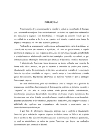 INTRODUÇÃO
Primeiramente, deve-se compreender e entender o sentido e o significado de finanças
que, corresponde ao conjunto de recursos disponíveis circulantes em espécie que serão usados
em transações e negócios com transferência e circulação de dinheiro. Sendo que há
necessidade de se analisar a fim de se ter exposto a real situação econômica dos fundos da
empresa, com relação aos seus bens e direitos garantidos.
Analisando-se apuradamente verifica-se que as finanças fazem parte do cotidiano, no
controle dos recursos para compras e aquisições, tal como no gerenciamento e própria
existência da empresa, nas suas respectivas áreas, seja no marketing, produção, contabilidade
e, principalmente na administração geral de nível estratégico, gerencial e operacional em que
se tomam dados e informações financeiras para a tomada de decisão na condução da empresa.
A administração financeira é uma ferramenta ou técnica utilizada para controlar da
forma mais eficaz possível, no que diz respeito à concessão de credito para clientes,
planejamento, analise de investimentos e, de meios viáveis para a obtenção de recursos para
financiar operações e atividades da empresa, visando sempre o desenvolvimento, evitando
gastos desnecessários, desperdícios, observando os melhores “caminhos” para a condução
financeira da empresa.
Tal área administrativa, pode ser considerada como o “sangue” ou a gasolina da
empresa que possibilita o funcionamento de forma correta, sistêmica e sinérgica, passando o
“oxigênio” ou vida para os outros setores, sendo preciso circular constantemente,
possibilitando a realização das atividades necessárias, objetivando o lucro, maximização dos
investimentos, mas acima de tudo, o controle eficaz da entrada e saída de recursos financeiros,
podendo ser em forma de investimentos, empréstimos entre outros, mas sempre visionando a
viabilidade dos negócios, que proporcionem não somente o crescimento mas o
desenvolvimento e estabilização.
É por falta de informações financeiras precisas para o controle e planejamento
financeiro que a maioria das empresas pequenas brasileiras entram em falência até o quinto
ano de existência. São indiscutivelmente necessárias as informações do balanço patrimonial,
no qual se contabilizam os dados da gestão financeira, que devem ser analisados
detalhadamente para a tomada de decisão.
 