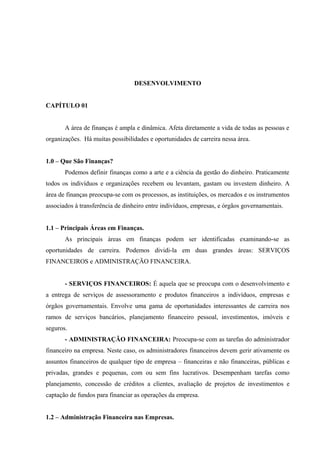 DESENVOLVIMENTO
CAPÍTULO 01
A área de finanças é ampla e dinâmica. Afeta diretamente a vida de todas as pessoas e
organizações. Há muitas possibilidades e oportunidades de carreira nessa área.
1.0 – Que São Finanças?
Podemos definir finanças como a arte e a ciência da gestão do dinheiro. Praticamente
todos os indivíduos e organizações recebem ou levantam, gastam ou investem dinheiro. A
área de finanças preocupa-se com os processos, as instituições, os mercados e os instrumentos
associados à transferência de dinheiro entre indivíduos, empresas, e órgãos governamentais.
1.1 – Principais Áreas em Finanças.
As principais áreas em finanças podem ser identificadas examinando-se as
oportunidades de carreira. Podemos dividi-la em duas grandes áreas: SERVIÇOS
FINANCEIROS e ADMINISTRAÇÃO FINANCEIRA.
- SERVIÇOS FINANCEIROS: É aquela que se preocupa com o desenvolvimento e
a entrega de serviços de assessoramento e produtos financeiros a indivíduos, empresas e
órgãos governamentais. Envolve uma gama de oportunidades interessantes de carreira nos
ramos de serviços bancários, planejamento financeiro pessoal, investimentos, imóveis e
seguros.
- ADMINISTRAÇÃO FINANCEIRA: Preocupa-se com as tarefas do administrador
financeiro na empresa. Neste caso, os administradores financeiros devem gerir ativamente os
assuntos financeiros de qualquer tipo de empresa – financeiras e não financeiras, públicas e
privadas, grandes e pequenas, com ou sem fins lucrativos. Desempenham tarefas como
planejamento, concessão de créditos a clientes, avaliação de projetos de investimentos e
captação de fundos para financiar as operações da empresa.
1.2 – Administração Financeira nas Empresas.
 