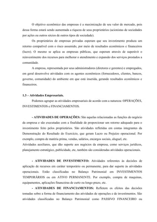 O objetivo econômico das empresas é a maximização de seu valor de mercado, pois
dessa forma estará sendo aumentada a riqueza de seus proprietários (acionistas de sociedades
por ações ou outros sócios de outros tipos de sociedade).
Os proprietários de empresas privadas esperam que seu investimento produza um
retorno compatível com o risco assumido, por meio de resultados econômicos e financeiros
(lucro). O mesmo se aplica as empresas públicas, que esperam através de superávit o
reinvestimento dos recursos para melhorar o atendimento e expansão dos serviços prestados a
comunidade.
A empresa, representada por seus administradores (diretores e gerentes) e empregados,
em geral desenvolve atividades com os agentes econômicos (fornecedores, clientes, bancos,
governo, comunidade) do ambiente em que está inserida, gerando resultados econômicos e
financeiros.
1.3 – Atividades Empresariais.
Podemos agrupar as atividades empresariais de acordo com a natureza: OPERAÇÕES,
INVESTIMENTOS e FINANCIAMENTOS.
- ATIVIDADES DE OPERAÇÕES: São aquelas relacionadas as funções do negócio
da empresa e são executadas com a finalidade de proporcionar um retorno adequado para o
investimento feito pelos proprietários. São atividades refletidas em contas integrantes da
Demonstração do Resultado do Exercício, que geram Lucro ou Prejuízo operacional. Por
exemplo, compra de matéria prima, vendas, salários, encargos sociais, aluguel, etc.
Atividades auxiliares, que dão suporte aos negócios da empresa, como serviços jurídicos,
planejamento estratégico, publicidade, etc, também são consideradas atividades operacionais.
- ATIVIDADES DE INVESTIMENTO: Atividades referentes às decisões de
aplicação de recursos em caráter temporário ou permanente, para dar suporte às atividades
operacionais. Estão classificadas no Balanço Patrimonial em INVESTIMENTOS
TEMPORÁRIOS ou em ATIVO PERMANENTE. Por exemplo, compra de maquinas,
equipamentos, aplicações financeiras de curto ou longo prazo, etc.
- ATIVIDADES DE FINANCIAMENTOS: Refletem os efeitos das decisões
tomadas sobre a forma de financiamento das atividades de operações e de investimentos. São
atividades classificadas no Balanço Patrimonial como PASSIVO FINANCEIRO ou
 