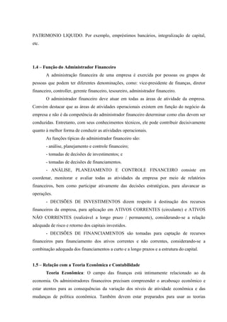 PATRIMONIO LIQUIDO. Por exemplo, empréstimos bancários, integralização de capital,
etc.
1.4 – Função do Administrador Financeiro
A administração financeira de uma empresa é exercida por pessoas ou grupos de
pessoas que podem ter diferentes denominações, como: vice-presidente de finanças, diretor
financeiro, controller, gerente financeiro, tesoureiro, administrador financeiro.
O administrador financeiro deve atuar em todas as áreas de atividade da empresa.
Convém destacar que as áreas de atividades operacionais existem em função do negócio da
empresa e não é da competência do administrador financeiro determinar como elas devem ser
conduzidas. Entretanto, com seus conhecimentos técnicos, ele pode contribuir decisivamente
quanto à melhor forma de conduzir as atividades operacionais.
As funções típicas do administrador financeiro são:
- análise, planejamento e controle financeiro;
- tomadas de decisões de investimentos; e
- tomadas de decisões de financiamentos.
- ANÁLISE, PLANEJAMENTO E CONTROLE FINANCEIRO consiste em
coordenar, monitorar e avaliar todas as atividades da empresa por meio de relatórios
financeiros, bem como participar ativamente das decisões estratégicas, para alavancar as
operações.
- DECISÕES DE INVESTIMENTOS dizem respeito à destinação dos recursos
financeiros da empresa, para aplicação em ATIVOS CORRENTES (circulante) e ATIVOS
NÃO CORRENTES (realizável a longo prazo / permanente), considerando-se a relação
adequada de risco e retorno dos capitais investidos.
- DECISÕES DE FINANCIAMENTOS são tomadas para captação de recursos
financeiros para financiamento dos ativos correntes e não correntes, considerando-se a
combinação adequada dos financiamentos a curto e a longo prazos e a estrutura do capital.
1.5 – Relação com a Teoria Econômica e Contabilidade
Teoria Econômica: O campo das finanças está intimamente relacionado ao da
economia. Os administradores financeiros precisam compreender o arcabouço econômico e
estar atentos para as consequências da variação dos níveis de atividade econômica e das
mudanças de política econômica. Também devem estar preparados para usar as teorias
 