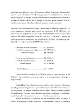 econômicas como diretrizes para o funcionamento eficiente da empresa. Exemplos disso
incluem a análise de oferta e demanda estratégias de maximização de lucro e a teoria de
formação de preços. O princípio econômico fundamental usado na administração financeira é
a ANÁLISE MARGINAL, ou seja, o princípio de que uma decisão financeira deve ser
tomada somente quando os benefícios adicionais superarem os custos adicionais.
Exemplo: Uma determinada empresa estuda a possibilidade de troca de seu maquinário. Os
novos equipamentos custariam para empresa um investimento de R$ 80.000,00, e os
equipamentos antigos poderiam ser vendidos por R$ 28.000,00. Os benefícios trazidos pela
aquisição dos novos equipamentos seriam no valor de R$ 100.000,00 , enquanto os
equipamentos antigos proporcionam um beneficio de R$ 35.000,00 pelo mesmo período.
Aplicando-se o conceito da ANALISE MARGINAL, teríamos:
- Benefícios do novo equipamento ................. R$ 100.000,00
- Benefícios do equipamento antigo ............... R$ 35.000,00 (-)
= Benefício Marginal ......................... R$ 65.000,00
- Custo do novo equipamento ........................ R$ 80.000,00 (-)
- Venda do equipamento antigo ...................... R$ 28.000,00
= Custo Marginal ................................ R$ 52.000,00 (-)
= Benefício Liquido ........................................ R$ 13.000,00
Como os benefícios marginais de R$ 65.000,00 superar os custos marginais de R$
52.000,00 , é recomendado a empresa que adquira as novas máquinas, em substituição a
maquinas velhas.
Contabilidade: As atividades financeiras e contábeis estão intimamente relacionadas
e com frequência se sobrepõe. Nem sempre é fácil distinguir entre a administração financeira
e a contabilidade. Em empresas de pequeno e médio porte é comum o contador ocupar as
funções financeiras. Entretanto existem duas diferenças básicas entre finanças e contabilidade:
uma é relacionada à ênfase em fluxos de caixa, e a outra à tomada de decisões.
-Tomada de Decisões: Os contadores têm por característica dedicar sua atenção à
coleta e à apresentação de dados financeiros. Os administradores financeiros avaliam as
 