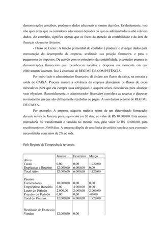 demonstrações contábeis, produzem dados adicionais e tomam decisões. Evidentemente, isso
não quer dizer que os contadores não tomem decisões ou que os administradores não coletem
dados. Ao contrário, significa apenas que os focos da atenção da contabilidade e da área de
finanças são muito distintos.
- Fluxo de Caixa : A função primordial do contador é produzir e divulgar dados para
mensuração do desempenho da empresa, avaliando sua posição financeira, e para o
pagamento de impostos. De acordo com os princípios da contabilidade, o contador prepara as
demonstrações financeiras que reconhecem receitas e despesas no momento em que
efetivamente ocorrem. Isso é chamado de REGIME DE COMPETÊNCIA.
Por outro lado o administrador financeiro, dá ênfase aos fluxos de caixa, na entrada e
saída de CAIXA. Procura manter a solvência da empresa planejando os fluxos de caixa
necessários para que ela cumpra suas obrigações e adquira ativos necessários para alcançar
seus objetivos. Resumidamente, o administrador financeiro considera as receitas e despesas
no momento em que são efetivamente recebidas ou pagas. A isso damos o nome de REGIME
DE CAIXA.
Por exemplo: A empresa adquiriu matéria prima de um determinado fornecedor
durante o mês de Janeiro, para pagamento em 30 dias, no valor de R$ 10.000,00. Esta mesma
mercadoria foi transformada e vendida no mesmo mês, pelo valor de R$ 12.000,00, para
recebimento em 30/60 dias. A empresa dispõe de uma linha de crédito bancária para eventuais
necessidades com juros de 2% ao mês.
Pelo Regime de Competência teríamos:
Janeiro Fevereiro Março
Ativo
Caixa 0,00 0,00 1.920,00
Duplicatas a Receber 12.000,00 6.000,00 0,00
Total Ativo 12.000,00 6.000,00 1.920,00
Passivo
Fornecedores 10.000,00 0,00 0,00
Empréstimo Bancário 0,00 4.000,00 0,00
Lucro do Período 2.000,00 2.000,00 2.000,00
Prejuízo do Período 0,00 0,00 -80,00
Total do Passivo 12.000,00 6.000,00 1.920,00
Resultado do Exercicio
Vendas 12.000,00 0,00
 