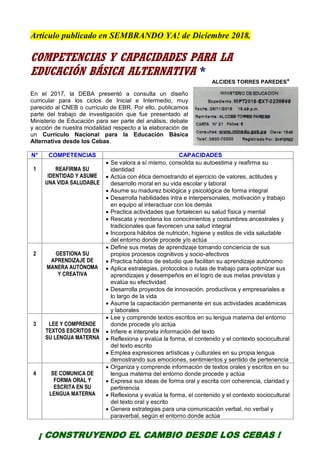 Artículo publicado en SEMBRANDO YA! de Diciembre 2018.
COMPETENCIAS Y CAPACIDADES PARA LA
EDUCACIÓN BÁSICA ALTERNATIVA *
ALCIDES TORRES PAREDES*
En el 2017, la DEBA presentó a consulta un diseño
curricular para los ciclos de Inicial e Intermedio, muy
parecido al CNEB o currículo de EBR. Por ello, publicamos
parte del trabajo de investigación que fue presentado al
Ministerio de Educación para ser parte del análisis, debate
y acción de nuestra modalidad respecto a la elaboración de
un Currículo Nacional para la Educación Básica
Alternativa desde los Cebas.
N° COMPETENCIAS CAPACIDADES
1 REAFIRMA SU
IDENTIDAD Y ASUME
UNA VIDA SALUDABLE
 Se valora a sí mismo, consolida su autoestima y reafirma su
identidad
 Actúa con ética demostrando el ejercicio de valores, actitudes y
desarrollo moral en su vida escolar y laboral
 Asume su madurez biológica y psicológica de forma integral
 Desarrolla habilidades intra e interpersonales, motivación y trabajo
en equipo al interactuar con los demás
 Practica actividades que fortalecen su salud física y mental
 Rescata y reordena los conocimientos y costumbres ancestrales y
tradicionales que favorecen una salud integral
 Incorpora hábitos de nutrición, higiene y estilos de vida saludable
del entorno donde procede y/o actúa
2 GESTIONA SU
APRENDIZAJE DE
MANERA AUTÓNOMA
Y CREATIVA
 Define sus metas de aprendizaje tomando conciencia de sus
propios procesos cognitivos y socio-afectivos
 Practica hábitos de estudio que facilitan su aprendizaje autónomo
 Aplica estrategias, protocolos o rutas de trabajo para optimizar sus
aprendizajes y desempeños en el logro de sus metas previstas y
evalúa su efectividad
 Desarrolla proyectos de innovación, productivos y empresariales a
lo largo de la vida
 Asume la capacitación permanente en sus actividades académicas
y laborales
3 LEE Y COMPRENDE
TEXTOS ESCRITOS EN
SU LENGUA MATERNA
 Lee y comprende textos escritos en su lengua materna del entorno
donde procede y/o actúa
 Infiere e interpreta información del texto
 Reflexiona y evalúa la forma, el contenido y el contexto sociocultural
del texto escrito
 Emplea expresiones artísticas y culturales en su propia lengua
demostrando sus emociones, sentimientos y sentido de pertenencia
4 SE COMUNICA DE
FORMA ORAL Y
ESCRITA EN SU
LENGUA MATERNA
 Organiza y comprende información de textos orales y escritos en su
lengua materna del entorno donde procede y actúa
 Expresa sus ideas de forma oral y escrita con coherencia, claridad y
pertinencia
 Reflexiona y evalúa la forma, el contenido y el contexto sociocultural
del texto oral y escrito
 Genera estrategias para una comunicación verbal, no verbal y
paraverbal, según el entorno donde actúa
¡ CONSTRUYENDO EL CAMBIO DESDE LOS CEBAS !
 