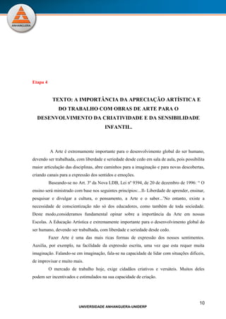 Etapa 4


           TEXTO: A IMPORTÂNCIA DA APRECIAÇÃO ARTÍSTICA E
               DO TRABALHO COM OBRAS DE ARTE PARA O
  DESENVOLVIMENTO DA CRIATIVIDADE E DA SENSIBILIDADE
                                        INFANTIL.



          A Arte é extremamente importante para o desenvolvimento global do ser humano,
devendo ser trabalhada, com liberdade e seriedade desde cedo em sala de aula, pois possibilita
maior articulação das disciplinas, abre caminhos para a imaginação e para novas descobertas,
criando canais para a expressão dos sentidos e emoções.
          Baseando-se no Art. 3º da Nova LDB, Lei nº 9394, de 20 de dezembro de 1996: “ O
ensino será ministrado com base nos seguintes princípios:...ll- Liberdade de aprender, ensinar,
pesquisar e divulgar a cultura, o pensamento, a Arte e o saber...’No entanto, existe a
necessidade de conscientização não só dos educadores, como também de toda sociedade.
Deste modo,consideramos fundamental opinar sobre a importância da Arte em nossas
Escolas. A Educação Artística e extremamente importante para o desenvolvimento global do
ser humano, devendo ser trabalhada, com liberdade e seriedade desde cedo.
          Fazer Arte é uma das mais ricas formas de expressão dos nossos sentimentos.
Auxilia, por exemplo, na facilidade da expressão escrita, uma vez que esta requer muita
imaginação. Falando-se em imaginação, fala-se na capacidade de lidar com situações difíceis,
de improvisar e muito mais.
          O mercado de trabalho hoje, exige cidadãos criativos e versáteis. Muitos deles
podem ser incentivados e estimulados na sua capacidade de criação.




                                                                                            10
                         UNIVERSIDADE ANHANGUERA-UNIDERP
 