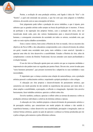 Porém, a avaliação de uma produção artística, está ligada à ideia do “feio” e do
“bonito”, a qual está enraizada nas pessoas, o que faz com que estas julguem os trabalhos
artísticos, de acordo com as suas concepções de beleza.
         Este julgamento pode tolher a produção de novos trabalhos, o que é injusto, pois
sabemos que os grandes artistas estão sempre na busca da perfeição por si mesmos. A busca
da perfeição e da superação dos próprios limites, com a aceitação dos erros, deve ser
incentivada desde cedo, pois são valores fundamentais para o desenvolvimento do ser
humano, e consequente crescimento da sociedade em todos os setores, sociedade esta, que
cada vez mais rejeita cidadãos acomodados.
         Estes e outros valores, bem como a História da Arte no mundo, vêm ao encontro dos
objetivos da Nova LDB, e dos educadores comprometidos com o desenvolvimento da cultura
em geral, visando uma sociedade mais justa, mais solidária e mais sensível. Aprender a
apreciar uma obra de Arte desenvolve a sensibilidade. Estudar a História da Arte, além de
complementar o ensino da História Tradicional, faz-nos entender com maior profundidade a
evolução humana.
         O uso da Arte na Educação aponta para um cenário em que as respostas moldadas e
impermeáveis não podem mais ser seguidas por pontos finais. Devem sim, serem levadas para
“seres humanos pensantes”, que possam reconstruí-las e adaptá-las às suas realidades e suas
necessidades.
         É importante que a criança construa uma relação de autoconfiança, com a produção
artística pessoal e conhecimento estético, respeitando a própria produção e a dos colegas.
         A educação em Arte propicia o desenvolvimento do pensamento artístico, que
caracteriza um modo peculiar de dar sentido às experiências das pessoas: por meio dele, o
aluno amplia a sensibilidade, a percepção, a reflexão e a imaginação. Aprender Arte envolve
basicamente, fazer trabalhos artísticos, apreciar e refletir sobre eles.
         Envolve também, conhecer, apreciar e refletir sobre as normas da natureza e sobre as
produções artísticas individuais e coletivas de distintas culturas e épocas.
         A educação em Arte, também propicia o desenvolvimento do pensamento artístico e
da percepção estética, que caracterizam um modo próprio de ordenar e dar sentido à
experiência humana, o aluno desenvolve sua sensibilidade, percepção e imaginação, tanto ao
realizar formas artísticas, quanto na ação de apreciar e conhecer as formas produzidas por ele
e pelos colegas, pela natureza e pelas diferentes culturas.




                                                                                             11
                           UNIVERSIDADE ANHANGUERA-UNIDERP
 
