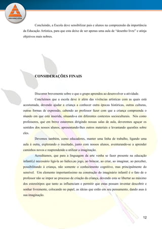 Concluindo, a Escola deve sensibilizar pais e alunos na compreensão da importância
da Educação Artística, para que esta deixe de ser apenas uma aula de “desenho livre” e atinja
objetivos mais nobres.




         CONSIDERAÇÕES FINAIS



         Discorrer brevemente sobre o que o grupo aprendeu ao desenvolver a atividade.
         Concluímos que a escola deve ir além das vivências artísticas com as quais está
acostumada, devendo ajudar a criança a conhecer outra épocas históricas, outras culturas,
outras formas de expressão, cabendo ao professor fazer com que a criança compreenda o
mundo em que está inserida, situando-a em diferentes contextos socioculturais. Nós como
professores, que em breve estaremos dirigindo nossas salas de aula, deveremos aguçar os
sentidos dos nossos alunos, apresentando-lhes outros materiais e levantando questões sobre
eles.
         Devemos também, como educadores, manter uma linha de trabalho, ligando uma
aula à outra, explorando o inusitado, junto com nossos alunos, aventurando-se a aprender
caminhos novos e reaprendendo a utilizar a imaginação.
         Acreditamos, que para a linguagem da arte venha se fazer presente na educação
infantil,é necessário ligá-la ao lúdico,ao jogo, ao brincar, ao criar, ao imaginar, ao perceber,
possibilitando à criança, não somente o conhecimento cognitivo, mas principalmente do
sensível. Um elemento importantíssimo na construção do imaginário infantil é o fato de o
professor não se impor ao processo de criação da criança, devendo esta se libertar ao máximo
dos estereótipos que tanto as influenciam e permitir que estas possam inventar descobrir e
sonhar livremente, colocando no papel, as ideias que estão em seu pensamento, dando asas à
sua imaginação.




                                                                                             12
                         UNIVERSIDADE ANHANGUERA-UNIDERP
 