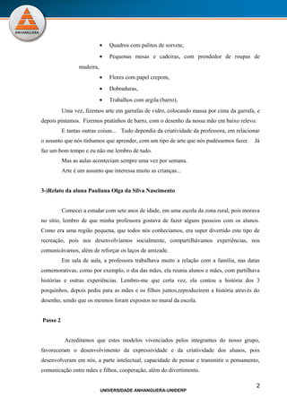 •   Quadros com palitos de sorvete,
                            •   Pequenas mesas e cadeiras, com prendedor de roupas de
                 madeira,
                            •   Flores com papel crepom,
                            •   Dobraduras,
                            •   Trabalhos com argila (barro),
          Uma vez, fizemos arte em garrafas de vidro, colocando massa por cima da garrafa, e
depois pintamos. Fizemos pratinhos de barro, com o desenho da nossa mão em baixo relevo.
          E tantas outras coisas... Tudo dependia da criatividade da professora, em relacionar
o assunto que nós tínhamos que aprender, com um tipo de arte que nós pudéssemos fazer.     Já
faz um bom tempo e eu não me lembro de tudo.
          Mas as aulas aconteciam sempre uma vez por semana.
          Arte é um assunto que interessa muito as crianças...


3-)Relato da aluna Pauliana Olga da Silva Nascimento


          Comecei a estudar com sete anos de idade, em uma escola da zona rural, pois morava
no sítio, lembro de que minha professora gostava de fazer alguns passeios com os alunos.
Como era uma região pequena, que todos nós conhecíamos, era super divertido este tipo de
recreação, pois nos desenvolvíamos socialmente, compartilhávamos experiências, nos
comunicávamos, além de reforçar os laços de amizade.
          Em sala de aula, a professora trabalhava muito a relação com a família, nas datas
comemorativas, como por exemplo, o dia das mães, ela reunia alunos e mães, com partilhava
histórias e outras experiências. Lembro-me que certa vez, ela contou a história dos 3
porquinhos, depois pediu para as mães e os filhos juntos,reproduzirem a história através do
desenho, sendo que os mesmos foram expostos no mural da escola.


Passo 2


           Acreditamos que estes modelos vivenciados pelos integrantes do nosso grupo,
favoreceram o desenvolvimento da expressividade e da criatividade dos alunos, pois
desenvolveram em nós, a parte intelectual, capacidade de pensar e transmitir o pensamento,
comunicação entre mães e filhos, cooperação, além do divertimento.

                                                                                            2
                            UNIVERSIDADE ANHANGUERA-UNIDERP
 