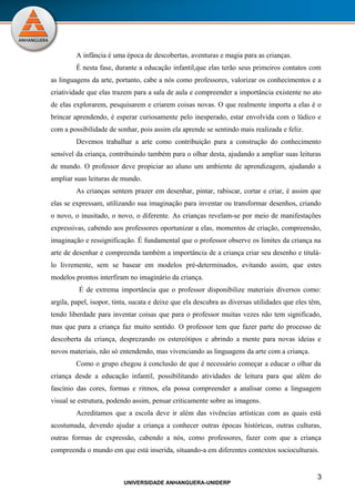 A infância é uma época de descobertas, aventuras e magia para as crianças.
         É nesta fase, durante a educação infantil,que elas terão seus primeiros contatos com
as linguagens da arte, portanto, cabe a nós como professores, valorizar os conhecimentos e a
criatividade que elas trazem para a sala de aula e compreender a importância existente no ato
de elas explorarem, pesquisarem e criarem coisas novas. O que realmente importa a elas é o
brincar aprendendo, é esperar curiosamente pelo inesperado, estar envolvida com o lúdico e
com a possibilidade de sonhar, pois assim ela aprende se sentindo mais realizada e feliz.
         Devemos trabalhar a arte como contribuição para a construção do conhecimento
sensível da criança, contribuindo também para o olhar desta, ajudando a ampliar suas leituras
de mundo. O professor deve propiciar ao aluno um ambiente de aprendizagem, ajudando a
ampliar suas leituras de mundo.
         As crianças sentem prazer em desenhar, pintar, rabiscar, cortar e criar, é assim que
elas se expressam, utilizando sua imaginação para inventar ou transformar desenhos, criando
o novo, o inusitado, o novo, o diferente. As crianças revelam-se por meio de manifestações
expressivas, cabendo aos professores oportunizar a elas, momentos de criação, compreensão,
imaginação e ressignificação. É fundamental que o professor observe os limites da criança na
arte de desenhar e compreenda também a importância de a criança criar seu desenho e titulá-
lo livremente, sem se basear em modelos pré-determinados, evitando assim, que estes
modelos prontos interfiram no imaginário da criança.
          É de extrema importância que o professor disponibilize materiais diversos como:
argila, papel, isopor, tinta, sucata e deixe que ela descubra as diversas utilidades que eles têm,
tendo liberdade para inventar coisas que para o professor muitas vezes não tem significado,
mas que para a criança faz muito sentido. O professor tem que fazer parte do processo de
descoberta da criança, desprezando os estereótipos e abrindo a mente para novas ideias e
novos materiais, não só entendendo, mas vivenciando as linguagens da arte com a criança.
         Como o grupo chegou à conclusão de que é necessário começar a educar o olhar da
criança desde a educação infantil, possibilitando atividades de leitura para que além do
fascínio das cores, formas e ritmos, ela possa compreender a analisar como a linguagem
visual se estrutura, podendo assim, pensar criticamente sobre as imagens.
         Acreditamos que a escola deve ir além das vivências artísticas com as quais está
acostumada, devendo ajudar a criança a conhecer outras épocas históricas, outras culturas,
outras formas de expressão, cabendo a nós, como professores, fazer com que a criança
compreenda o mundo em que está inserida, situando-a em diferentes contextos socioculturais.


                                                                                                3
                          UNIVERSIDADE ANHANGUERA-UNIDERP
 
