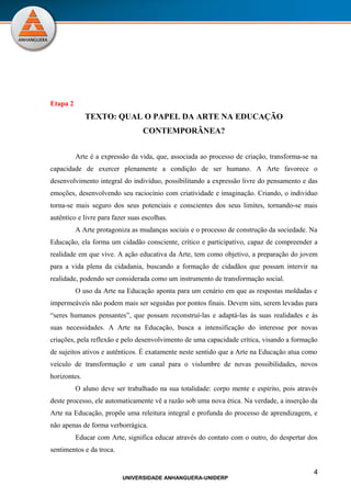 Etapa 2
              TEXTO: QUAL O PAPEL DA ARTE NA EDUCAÇÃO
                                  CONTEMPORÂNEA?


          Arte é a expressão da vida, que, associada ao processo de criação, transforma-se na
capacidade de exercer plenamente a condição de ser humano. A Arte favorece o
desenvolvimento integral do indivíduo, possibilitando a expressão livre do pensamento e das
emoções, desenvolvendo seu raciocínio com criatividade e imaginação. Criando, o individuo
torna-se mais seguro dos seus potenciais e conscientes dos seus limites, tornando-se mais
autêntico e livre para fazer suas escolhas.
          A Arte protagoniza as mudanças sociais e o processo de construção da sociedade. Na
Educação, ela forma um cidadão consciente, crítico e participativo, capaz de compreender a
realidade em que vive. A ação educativa da Arte, tem como objetivo, a preparação do jovem
para a vida plena da cidadania, buscando a formação de cidadãos que possam intervir na
realidade, podendo ser considerada como um instrumento de transformação social.
          O uso da Arte na Educação aponta para um cenário em que as respostas moldadas e
impermeáveis não podem mais ser seguidas por pontos finais. Devem sim, serem levadas para
“seres humanos pensantes”, que possam reconstruí-las e adaptá-las às suas realidades e às
suas necessidades. A Arte na Educação, busca a intensificação do interesse por novas
criações, pela reflexão e pelo desenvolvimento de uma capacidade crítica, visando a formação
de sujeitos ativos e autênticos. É exatamente neste sentido que a Arte na Educação atua como
veículo de transformação e um canal para o vislumbre de novas possibilidades, novos
horizontes.
          O aluno deve ser trabalhado na sua totalidade: corpo mente e espírito, pois através
deste processo, ele automaticamente vê a razão sob uma nova ética. Na verdade, a inserção da
Arte na Educação, propõe uma releitura integral e profunda do processo de aprendizagem, e
não apenas de forma verborrágica.
          Educar com Arte, significa educar através do contato com o outro, do despertar dos
sentimentos e da troca.


                                                                                           4
                          UNIVERSIDADE ANHANGUERA-UNIDERP
 