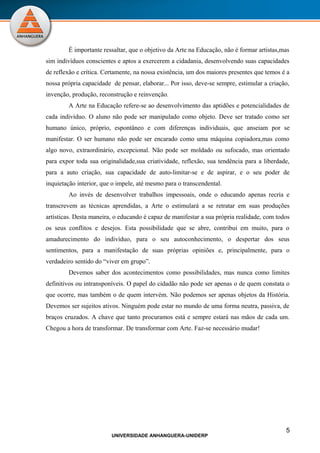 É importante ressaltar, que o objetivo da Arte na Educação, não é formar artistas,mas
sim indivíduos conscientes e aptos a exercerem a cidadania, desenvolvendo suas capacidades
de reflexão e crítica. Certamente, na nossa existência, um dos maiores presentes que temos é a
nossa própria capacidade de pensar, elaborar... Por isso, deve-se sempre, estimular a criação,
invenção, produção, reconstrução e reinvenção.
        A Arte na Educação refere-se ao desenvolvimento das aptidões e potencialidades de
cada indivíduo. O aluno não pode ser manipulado como objeto. Deve ser tratado como ser
humano único, próprio, espontâneo e com diferenças individuais, que anseiam por se
manifestar. O ser humano não pode ser encarado como uma máquina copiadora,mas como
algo novo, extraordinário, excepcional. Não pode ser moldado ou sufocado, mas orientado
para expor toda sua originalidade,sua criatividade, reflexão, sua tendência para a liberdade,
para a auto criação, sua capacidade de auto-limitar-se e de aspirar, e o seu poder de
inquietação interior, que o impele, até mesmo para o transcendental.
        Ao invés de desenvolver trabalhos impessoais, onde o educando apenas recria e
transcrevem as técnicas aprendidas, a Arte o estimulará a se retratar em suas produções
artísticas. Desta maneira, o educando é capaz de manifestar a sua própria realidade, com todos
os seus conflitos e desejos. Esta possibilidade que se abre, contribui em muito, para o
amadurecimento do indivíduo, para o seu autoconhecimento, o despertar dos seus
sentimentos, para a manifestação de suas próprias opiniões e, principalmente, para o
verdadeiro sentido do “viver em grupo”.
        Devemos saber dos acontecimentos como possibilidades, mas nunca como limites
definitivos ou intransponíveis. O papel do cidadão não pode ser apenas o de quem constata o
que ocorre, mas também o de quem intervém. Não podemos ser apenas objetos da História.
Devemos ser sujeitos ativos. Ninguém pode estar no mundo de uma forma neutra, passiva, de
braços cruzados. A chave que tanto procuramos está e sempre estará nas mãos de cada um.
Chegou a hora de transformar. De transformar com Arte. Faz-se necessário mudar!




                                                                                            5
                         UNIVERSIDADE ANHANGUERA-UNIDERP
 