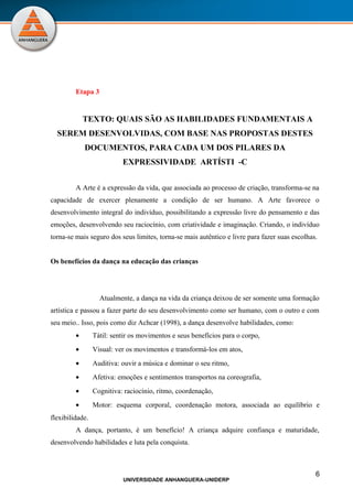 Etapa 3


             TEXTO: QUAIS SÃO AS HABILIDADES FUNDAMENTAIS A
  SEREM DESENVOLVIDAS, COM BASE NAS PROPOSTAS DESTES
             DOCUMENTOS, PARA CADA UM DOS PILARES DA
                           EXPRESSIVIDADE ARTÍSTI -C


         A Arte é a expressão da vida, que associada ao processo de criação, transforma-se na
capacidade de exercer plenamente a condição de ser humano. A Arte favorece o
desenvolvimento integral do indivíduo, possibilitando a expressão livre do pensamento e das
emoções, desenvolvendo seu raciocínio, com criatividade e imaginação. Criando, o indivíduo
torna-se mais seguro dos seus limites, torna-se mais autêntico e livre para fazer suas escolhas.


Os benefícios da dança na educação das crianças




                   Atualmente, a dança na vida da criança deixou de ser somente uma formação
artística e passou a fazer parte do seu desenvolvimento como ser humano, com o outro e com
seu meio.. Isso, pois como diz Achcar (1998), a dança desenvolve habilidades, como:
         •       Tátil: sentir os movimentos e seus benefícios para o corpo,
         •       Visual: ver os movimentos e transformá-los em atos,
         •       Auditiva: ouvir a música e dominar o seu ritmo,
         •       Afetiva: emoções e sentimentos transportos na coreografia,
         •       Cognitiva: raciocínio, ritmo, coordenação,
         •       Motor: esquema corporal, coordenação motora, associada ao equilíbrio e
flexibilidade.
         A dança, portanto, é um benefício! A criança adquire confiança e maturidade,
desenvolvendo habilidades e luta pela conquista.



                                                                                               6
                           UNIVERSIDADE ANHANGUERA-UNIDERP
 