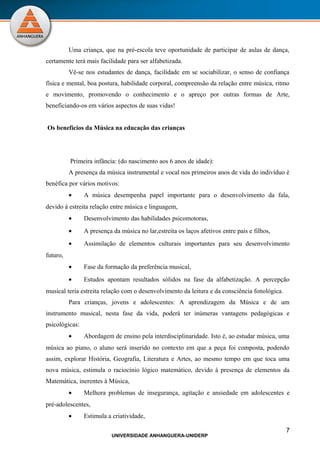 Uma criança, que na pré-escola teve oportunidade de participar de aulas de dança,
certamente terá mais facilidade para ser alfabetizada.
          Vê-se nos estudantes de dança, facilidade em se sociabilizar, o senso de confiança
física e mental, boa postura, habilidade corporal, compreensão da relação entre música, ritmo
e movimento, promovendo o conhecimento e o apreço por outras formas de Arte,
beneficiando-os em vários aspectos de suas vidas!


Os benefícios da Música na educação das crianças




          Primeira infância: (do nascimento aos 6 anos de idade):
          A presença da música instrumental e vocal nos primeiros anos de vida do indivíduo é
benéfica por vários motivos:
          •     A música desempenha papel importante para o desenvolvimento da fala,
devido à estreita relação entre música e linguagem,
          •     Desenvolvimento das habilidades psicomotoras,
          •     A presença da música no lar,estreita os laços afetivos entre pais e filhos,
          •     Assimilação de elementos culturais importantes para seu desenvolvimento
futuro,
          •     Fase da formação da preferência musical,
          •     Estudos apontam resultados sólidos na fase da alfabetização. A percepção
musical teria estreita relação com o desenvolvimento da leitura e da consciência fonológica.
          Para crianças, jovens e adolescentes: A aprendizagem da Música e de um
instrumento musical, nesta fase da vida, poderá ter inúmeras vantagens pedagógicas e
psicológicas:
          •     Abordagem de ensino pela interdisciplinaridade. Isto é, ao estudar música, uma
música ao piano, o aluno será inserido no contexto em que a peça foi composta, podendo
assim, explorar História, Geografia, Literatura e Artes, ao mesmo tempo em que toca uma
nova música, estimula o raciocínio lógico matemático, devido à presença de elementos da
Matemática, inerentes à Música,
          •     Melhora problemas de insegurança, agitação e ansiedade em adolescentes e
pré-adolescentes,
          •     Estimula a criatividade,

                                                                                               7
                           UNIVERSIDADE ANHANGUERA-UNIDERP
 
