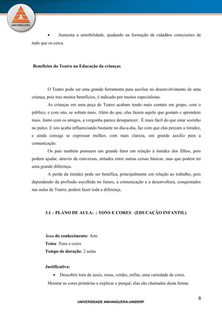 •       Aumenta a sensibilidade, ajudando na formação de cidadãos conscientes de
tudo que os cerca.




Benefícios do Teatro na Educação da crianças




         O Teatro pode ser uma grande ferramenta para auxiliar no desenvolvimento de uma
criança, pois traz muitos benefícios, é indicado por muitos especialistas.
         As crianças em uma peça de Teatro acabam tendo mais contato em grupo, com o
público, e com isto, se soltam mais. Além do que, elas fazem aquilo que gostam e aprendem
mais. Junto com os amigos, a vergonha parece desaparecer. É mais fácil do que estar sozinho
no palco. E isto acaba influenciando bastante no dia-a-dia, faz com que elas percam a timidez,
e ainda consiga se expressar melhor, com mais clareza, um grande auxílio para a
comunicação.
         Os pais também possuem um grande fator em relação à timidez dos filhos, pois
podem ajudar, através de conversas, atitudes entre outras coisas básicas, mas que podem ter
uma grande diferença.
         A perda da timidez pode ser benéfica, principalmente em relação ao trabalho, pois
dependendo da profissão escolhida no futuro, a comunicação e a desenvoltura, conquistados
nas aulas de Teatro, podem fazer toda a diferença.




       3.1 – PLANO DE AULA: : TONS E CORES (EDUCAÇÃO INFANTIL)




       Área do conhecimento: Arte
       Tema: Tons e cores
       Tempo de duração: 2 aulas


       Justificativa:
             •   Descobrir tons de azuis, rosas, verdes, enfim, uma variedade de cores.
         Mostrar as cores primárias e explicar o porquê, elas são chamadas desta forma.


                                                                                            8
                          UNIVERSIDADE ANHANGUERA-UNIDERP
 