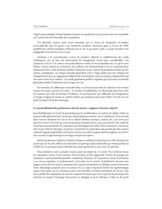 ATPS,2015,n.8,p.73-7876 | A. Boukrissa
l’appel à une politique urbaine destinée à assurer une qualité de vie à ces jeunes qui soit compatible
avec le bien-être de l’ensemble de la population.
Ces dernières années, nous avons remarqué que le niveau de réceptivité en matière
socioculturelle chez les jeunes s’est nettement amélioré, otamment grâce à l’accès de l’offre
parallèle des cultures étrangères influentes sur le net, et qui petit à petit a occupé une place non
négligeable sur le terrain et en société.
Ajoutons à la consommation accrue de produits culturels la multifonction des outils
numériques, qui en font des instruments de changement encore plus considérables. Les
conditions d’accès à la culture ont profondément évolué de fonctionnalité avec ce qu’ils nous
offrent comme moyen au croisement des cultures, du divertissement et de la communication
interpersonnelle. Cette évolution facilite l’avènement d’une culture de proximité fondée sur des
valeurs contingentes, car chaque nouvelle génération arrive à l’âge adulte dans une situation de
changement et avec un engagement différent de la précédente. Ainsi, les jeunes d’aujourd’hui ont
une autre vision de la culture ; si la vieille génération préfère s’exprimer par la lecture, la nouvelle
génération préfère l’expression par l’image et le son.
En revanche, les différences socioculturelles se creusent aussi entre les milieux et les niveaux
sociaux de même qu’entre les sexes : le nombre d’analphabètes est désormais plus élevé chez
les hommes que chez les femmes. D’ailleurs, ils reconnaissent sans difficulté leur éloignement
croissant à l’égard de l’école et nombre d’entre eux déclarent que le fait d’aller à l’école est une
perte de temps à l’ère du numérique.
Le renouvellement des préférences chez les jeunes : exigence et besoin culturel
Incontestablement, le travail de proximité pour la sensibilisation en matière de culture réduit un
puissant effet générationnel : les jeunes, depuis plusieurs années, ont un réel besoin d’être formés
dans tous les domaines de l’art et de la culture (théâtre, musique, cinéma, etc.), de sorte qu’il
faut être ouvert à l’écoute de toute proposition émanant d’eux à qui nous devons des outils de
travail pour leur permettre de s’exprimer et de développer leur talent. Plus nombreux à s’ouvrir sur
tout ce qui vient de l’étranger, ces jeunes constituent une génération qui grandit dans des univers
culturels largement globalisés où la porte ouverte aux autres langues, surtout anglaise, est à la fois
une occasion d’apprentissage et un risque de perte de repères.
Raison de plus pour déplorer l’absence d’espaces culturels formels dans les villes destinés aux
jeunes qui, de surcroît, offrent une alternative aux pratiques plus informelles qui entrent parfois en
conflit avec les pratiques socioculturelles des autres générations, voire avec les autorités.
Deux initiatives sont à prendre comme point de départ de ce travail. Tout d’abord, réunir
les animateurs autour d’une journée d’intervention et leur apprendre l’action du partage des
animations, nécessité professionnelle, considérant l’absence de la formation même d’animateur
à un niveau supérieur et professionnel, c’est-à-dire sur le terrain. Actuellement devenue une
exigence pour pouvoir munir l’animateur des capacités à maintenir un dialogue constructif autour
d’une thématique proposée pour les jeunes, et à ce sujet s’impose le besoin des apprentissages
autour d’un atelier sur les animations pour faire travailler ces futurs animateurs de terrain. Cela
dit, le public des animations est souvent composé de jeunes qui ont la capacité de provoquer des
réactions et amener d’avantage d’ouverture au dialogue et de la tolérance. L’idée est de partir
 