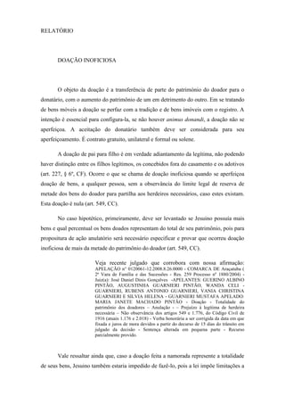 RELATÓRIO
DOAÇÃO INOFICIOSA
O objeto da doação é a transferência de parte do património do doador para o
donatário, com o aumento do patrimônio de um em detrimento do outro. Em se tratando
de bens móveis a doação se perfaz com a tradição e de bens imóveis com o registro. A
intenção é essencial para configura-la, se não houver animus donandi, a doação não se
aperfeiçoa. A aceitação do donatário também deve ser considerada para seu
aperfeiçoamento. É contrato gratuito, unilateral e formal ou solene.
A doação de pai para filho é em verdade adiantamento da legítima, não podendo
haver distinção entre os filhos legítimos, os concebidos fora do casamento e os adotivos
(art. 227, § 6º, CF). Ocorre o que se chama de doação inoficiosa quando se aperfeiçoa
doação de bens, a qualquer pessoa, sem a observância do limite legal de reserva de
metade dos bens do doador para partilha aos herdeiros necessários, caso estes existam.
Esta doação é nula (art. 549, CC).
No caso hipotético, primeiramente, deve ser levantado se Jesuino possuía mais
bens e qual percentual os bens doados representam do total de seu patrimônio, pois para
propositura de ação anulatório será necessário especificar e provar que ocorreu doação
inoficiosa de mais da metade do patrimônio do doador (art. 549, CC).
Veja recente julgado que corrobora com nossa afirmação:
APELAÇÃO n° 0120061-12.2008.8.26.0000 - COMARCA DE Araçatuba (
2ª Vara de Família e das Sucessões - Res. 259 Processo nº 1880/2004) -
Juiz(a): José Daniel Dinis Gonçalves -APELANTES: GUERINO ALBINO
PINTÃO, AUGUSTINHA GUARNIERI PINTÃO, WANDA CELI -
GUARNIERI, RUBENS ANTONIO GUARNIERI, VANIA CHRISTINA
GUARNIERI E SILVIA HELENA - GUARNIERI MUSTAFA APELADO:
MARIA JANETE MACHADO PINTÃO - Doação - Totalidade do
patrimônio dos doadores – Anulação - – Prejuízo à legítima de herdeira
necessária – Não observância dos artigos 549 e 1.776, do Código Civil de
1916 (atuais 1.176 e 2.018) - Verba honorária a ser corrigida da data em que
fixada e juros de mora devidos a partir do decurso de 15 dias do trânsito em
julgado da decisão - Sentença alterada em pequena parte - Recurso
parcialmente provido.
Vale ressaltar ainda que, caso a doação feita a namorada represente a totalidade
de seus bens, Jesuino também estaria impedido de fazê-lo, pois a lei impõe limitações a
 