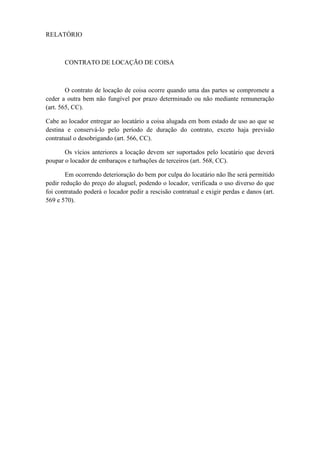RELATÓRIO
CONTRATO DE LOCAÇÃO DE COISA
O contrato de locação de coisa ocorre quando uma das partes se compromete a
ceder a outra bem não fungível por prazo determinado ou não mediante remuneração
(art. 565, CC).
Cabe ao locador entregar ao locatário a coisa alugada em bom estado de uso ao que se
destina e conservá-lo pelo período de duração do contrato, exceto haja previsão
contratual o desobrigando (art. 566, CC).
Os vícios anteriores a locação devem ser suportados pelo locatário que deverá
poupar o locador de embaraços e turbações de terceiros (art. 568, CC).
Em ocorrendo deterioração do bem por culpa do locatário não lhe será permitido
pedir redução do preço do aluguel, podendo o locador, verificada o uso diverso do que
foi contratado poderá o locador pedir a rescisão contratual e exigir perdas e danos (art.
569 e 570).
 