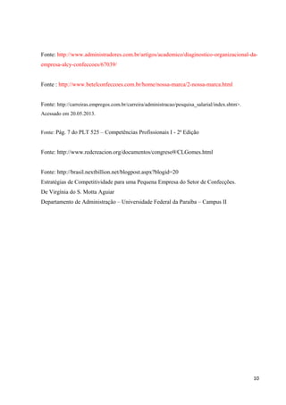 Fonte: http://www.administradores.com.br/artigos/academico/diaginostico-organizacional-da-
empresa-alcy-confeccoes/67039/
Fonte : http://www.betelconfeccoes.com.br/home/nossa-marca/2-nossa-marca.html
Fonte: http://carreiras.empregos.com.br/carreira/administracao/pesquisa_salarial/index.shtm>.
Acessado em 20.05.2013.
Fonte: Pág. 7 do PLT 525 – Competências Profissionais I - 2ª Edição
Fonte: http://www.redcreacion.org/documentos/congreso9/CLGomes.html
Fonte: http://brasil.nextbillion.net/blogpost.aspx?blogid=20
Estratégias de Competitividade para uma Pequena Empresa do Setor de Confecções.
De Virgínia do S. Motta Aguiar
Departamento de Administração – Universidade Federal da Paraíba – Campus II
10
 