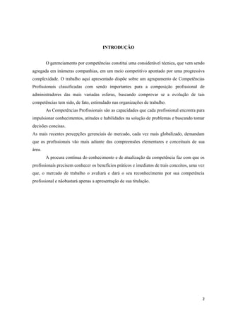 INTRODUÇÃO
O gerenciamento por competências constitui uma considerável técnica, que vem sendo
agregada em inúmeras companhias, em um meio competitivo apontado por uma progressiva
complexidade. O trabalho aqui apresentado dispõe sobre um agrupamento de Competências
Profissionais classificadas com sendo importantes para a composição profissional de
administradores das mais variadas esferas, buscando comprovar se a evolução de tais
competências tem sido, de fato, estimulado nas organizações de trabalho.
As Competências Profissionais são as capacidades que cada profissional encontra para
impulsionar conhecimentos, atitudes e habilidades na solução de problemas e buscando tomar
decisões concisas.
As mais recentes percepções gerenciais do mercado, cada vez mais globalizado, demandam
que os profissionais vão mais adiante das compreensões elementares e conceituais de sua
área.
A procura contínua do conhecimento e de atualização da competência faz com que os
profissionais precisem conhecer os benefícios práticos e imediatos de trais conceitos, uma vez
que, o mercado de trabalho o avaliará e dará o seu reconhecimento por sua competência
profissional e nãobastará apenas a apresentação de sua titulação.
2
 