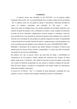 A EMPRESA
A empresa iniciou suas atividades no dia 29/01/2015, em um pequeno galpão
localizado à beira da Br- 324 , na avenida Eduardo Froes da Mota, cidade de Feira de Santana
- Ba. A empresa conta com um quadro de apenas 5 funcionários, fabricando mesinhas de
centro de madeira, totalizando uma produção de 500 peças / mês.
Após cinco meses de fundação houve uma grande ampliação das atividades industriais com
aumento da grade de produtos, com a introdução de estantes e racks, exigindo investimentos
de ponta em novas instalações, equipamentos, recursos humanos e tecnologia, sendo que
nesse período houve uma transação de empresa de pequeno porte atingindo novos nichos de
mercado com a introdução de seus produtos em grandes magazines do estado. Acompanhando
o desenvolvimento do mercado nacional moveleiro, a empresa passou a utilizar produtos com
novas tecnologias que não agridem o meio ambiente, tais como: AGLOMERADO E MDF.
Qualidade e sofisticação são as palavras que melhor definem os produtos Jú Moveis, que
proporcionam aos nossos clientes conforto e tranquilidade, e a certeza que estão consumindo
um produto de alto nível de confiabilidade.
Seu público alvo são as pessoas físicas, que pela falta de tempo e possibilidade de
ausentarem-se de seus afazeres, acabam optando por realizarem suas compras de forma
rápida, sendo assim, a “Jú Moveis - Me” dispõe de uma loja no centro da cidade e conta ainda
com vendas em domicilio, propiciando aos seus clientes as melhores condições de mercado,
além de buscar sempre a excelência no atendimento, está sempre focada nos lançamentos,
oferecendo novidades e promoções.
O sucesso da “Jú Moveis - Me.” é o resultado de muita dedicação e qualidade dos seus
produtos e serviços, visando a mais completa satisfação de clientes e colaboradores.
3
 