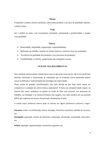 Missão
Conquistar e manter clientes satisfeitos, oferecendo produtos e serviços de qualidade superior,
a preços justos.
Visão
Ser a melhor no ramo, com crescimento sustentado, aumentando a produtividade e sempre
com qualidade.
Valores
• Honestidade, integridade, organização, responsabilidade;
• Dedicação ao trabalho, respeito ao cliente (interno e externo), foco nos resultados;
• Excelência na qualidade dos produtos e nos processos de produção;
• Confiabilidade e controle, cumprimento das obrigações sociais.
ANÁLISE MACROAMBIENTAL
Num ambiente extremamente instável como o que se apresenta nesse século, não é uma tarefa fácil
detectar, interpretar e compreender as implicações que as mudanças macro ambientais podem
causar na definição e implementação das estratégias das organizações.
Neste século de grandes transformações não resta dúvida de que hoje como nunca ser
competitivo é condição de sobrevivência empresarial. A busca da competitividade requer, na
maioria dos casos, mudanças ou ajustes no modo de lidar com recursos, nos processos de
trabalho, na formação e no desenvolvimento das equipes, isso tudo resultou em um período
difícil que empresas de moveis têm passado ultimamente no país.
A análise macro ambiental externa pode se orientar por alguns parâmetros conforme a seguir:
Economia: renda e sua distribuição, preços, empregos, dinamismo econômico, padrões de consumo,
etc.
Demografia: população, número de habitantes, composição, distribuição, escolaridade, faixa etária,
etc.
Politica: legislação, regulamentação, movimentos populares, etc.
4
 