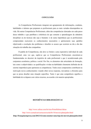 CONCLUSÃO
As Competências Profissionais integram um agrupamento de informações, condutas,
habilidades e talentos que preparam os profissionais para os mais variados desempenhos na
vida. Há outras Competências Profissionais, além das competências elencadas em cada passo
desse trabalho e que partilham a inferência de que somente a aprendizagem da sabedoria
disciplinar ou de técnicas não seja o bastante: é de suma importância que os profissionais
compreendam exercerem os conhecimentos necessários e aprimorarem suas aptidões
objetivando a resolução dos problemas e desafiar os acasos que ocorrem no dia a dia das
situações de trabalho das companhias.
O padrão de Competências, não deve se limitar a uma expectativa individual de cada
profissional, uma vez que, supõe-se que as Competências Profissionais encontram-se
fundamentadas no decorrer da trajetória de cada profissional e que é acondicionada pela
conjuntura econômica, política e social. Por fim, os elementos não articulados da formação,
tais como a subjetividade e as qualificações vividas na habilidade claramente definida são de
enorme importância para aprimorar as competências. Todos esses componentes contribuem na
motivação novos conhecimentos visando obter novas respostas, inovadoras e eficientes para
que se possa desafiar uma situação específica. Tanto é que uma competência significa a
habilidade de se deparar com vários recursos, na ocasião e de maneira apropriadas.
REFERÊNCIAS BIBLIOGRÁFICAS
http://www.sebrae.com.br/sites/PortalSebrae/ideias
http://www.eumed.net/cursecon/ecolat/br/14/moveis-planejados.html
http://franquiaempresa.com/2012/12/como-montar-uma-loja-de-moveis-planejados.html
9
 