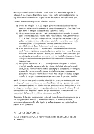 Os estoques são ativos: (a) destinados a venda no decurso normal dos negócios da
entidade; (b) no processo de produção para a venda ; ou (c) na forma de materiais ou
suprimentos a serem consumidos no processo de produção ou prestação de serviços.
A norma internacional proporciona orientação relativa:
a) Custos dos estoques – a IAS 2 estipula que o custo dos estoques deve incluir
todos os custos de aquisição, custos de transformação e outros custos incorridos
para trazer os estoques a sua condição e localização atuais;
b) Métodos de mensuração – sob a IAS 2, os estoques são mensurados utilizando
como fórmulas de custeio, o custo médio ou o primeiro a entrar, primeiro a sair
– PEPS. As técnicas para a mensuração do custo padrão ou o método de varejo,
podem ser usadas por conveniência se os resultados se aproximarem do custo.
Contudo, quando o custo padrão for utilizado, deve ser, considerada a
capacidade normal de produção, mencionada anteriormente.
c) Valor Realizável Liquido – A norma define o valor realizável liquido como
sendo “o valor liquido que uma entidade espera realizar com a venda do estoque
no decurso normal dos negócios” e valor justo é definido como aquele pelo qual
um ativo pode ser trocado ou um passivo pode ser liquidado entre partes cientes
do negócio e voluntariamente participantes de uma transação entre partes
independentes.
d) Divulgações requeridas – A IAS 2 requer que sejam divulgadas as politicas
contábeis adotadas na mensuração dos estoques, incluindo a forma de custeio
usada, assim, como os valores: ao total de subgrupos (mercadorias) de estoques;
ao custo dos estoques reconhecidos no resultado do período; aos estoques
escriturados pelo justo valor menos os custos para vender; ao valor de qualquer
redução de estoques; aos estoques dados como penhor de garantia a passivos.
O objetivo das normas e praticas contábeis brasileiras é prescrever um tratamento para
os estoques, focando o montante a ser considerando com ativo e o que deve ser levado
para o resultado do período. Na mesma linha, de acordo com as normas, quando os itens
de estoque são vendidos, o custo correspondente, baixado da conta de estoques deverá
ser registrado como despesa do período em que a venda tenha sido reconhecida, sob a
denominação de “custo do produto ou mercadorias vendidas”.
O montante de baixas e perdas deve ser registrado como despesa no momento em que a
baixa ou perda tenha ocorrido. O montante de reversão de baixas de estoques,
provementes do aumento do valor liquido de realização, deverá ser contabilizado no
período de sua ocorrência.
IAS – ATIVOS CIRCULANTES
QUAIS EXIGENCIAS PARA O RECONHECIMENTO DE UM ATIVO DE UM
INTANGÍVEL
 