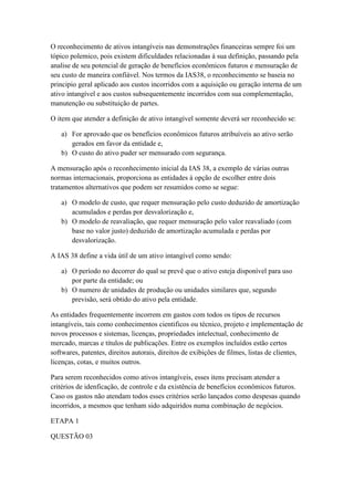 O reconhecimento de ativos intangíveis nas demonstrações financeiras sempre foi um
tópico polemico, pois existem dificuldades relacionadas á sua definição, passando pela
analise de seu potencial de geração de benefícios econômicos futuros e mensuração de
seu custo de maneira confiável. Nos termos da IAS38, o reconhecimento se baseia no
principio geral aplicado aos custos incorridos com a aquisição ou geração interna de um
ativo intangível e aos custos subsequentemente incorridos com sua complementação,
manutenção ou substituição de partes.
O item que atender a definição de ativo intangível somente deverá ser reconhecido se:
a) For aprovado que os benefícios econômicos futuros atribuíveis ao ativo serão
gerados em favor da entidade e,
b) O custo do ativo puder ser mensurado com segurança.
A mensuração após o reconhecimento inicial da IAS 38, a exemplo de várias outras
normas internacionais, proporciona as entidades à opção de escolher entre dois
tratamentos alternativos que podem ser resumidos como se segue:
a) O modelo de custo, que requer mensuração pelo custo deduzido de amortização
acumulados e perdas por desvalorização e,
b) O modelo de reavaliação, que requer mensuração pelo valor reavaliado (com
base no valor justo) deduzido de amortização acumulada e perdas por
desvalorização.
A IAS 38 define a vida útil de um ativo intangível como sendo:
a) O período no decorrer do qual se prevê que o ativo esteja disponível para uso
por parte da entidade; ou
b) O numero de unidades de produção ou unidades similares que, segundo
previsão, será obtido do ativo pela entidade.
As entidades frequentemente incorrem em gastos com todos os tipos de recursos
intangíveis, tais como conhecimentos cientificos ou técnico, projeto e implementação de
novos processos e sistemas, licenças, propriedades intelectual, conhecimento de
mercado, marcas e títulos de publicações. Entre os exemplos incluídos estão certos
softwares, patentes, direitos autorais, direitos de exibições de filmes, listas de clientes,
licenças, cotas, e muitos outros.
Para serem reconhecidos como ativos intangíveis, esses itens precisam atender a
critérios de idenficação, de controle e da existência de benefícios econômicos futuros.
Caso os gastos não atendam todos esses critérios serão lançados como despesas quando
incorridos, a mesmos que tenham sido adquiridos numa combinação de negócios.
ETAPA 1
QUESTÃO 03
 