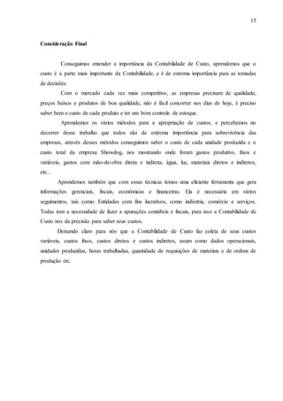 15
Consideração Final
Conseguimos entender a importância da Contabilidade de Custo, aprendemos que o
custo é a parte mais importante da Contabilidade, e é de estrema importância para as tomadas
de decisões.
Com o mercado cada vez mais competitivo, as empresas precisam de qualidade,
preços baixos e produtos de boa qualidade, não é fácil concorrer nos dias de hoje, é preciso
saber bem o custo de cada produto e ter um bom controle de estoque.
Aprendemos os vários métodos para a apropriação de custos, e percebemos no
decorrer desse trabalho que todos são de extrema importância para sobrevivência das
empresas, através desses métodos conseguimos saber o custo de cada unidade produzida e o
custo total da empresa Showdog, nos mostrando onde foram gastos produtivo, fixos e
variáveis, gastos com mão-de-obra direta e indireta, água, luz, materiais diretos e indiretos,
etc...
Aprendemos também que com essas técnicas temos uma eficiente ferramenta que gera
informações gerenciais, fiscais, econômicas e financeiras. Ela é necessária em vários
seguimentos, tais como: Entidades com fins lucrativos, como indústria, comércio e serviços.
Todas tem a necessidade de fazer a apurações contábeis e fiscais, para isso a Contabilidade de
Custo nos da precisão para saber seus custos.
Deixando claro para nós que a Contabilidade de Custo faz coleta de seus custos
variáveis, custos fixos, custos diretos e custos indiretos, assim como dados operacionais,
unidades produzidas, horas trabalhadas, quantidade de requisições de materiais e de ordens de
produção etc.
 