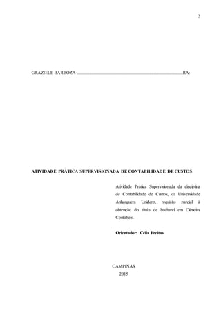 2
GRAZIELE BARBOZA ...............................................................................................RA:
ATIVIDADE PRÁTICA SUPERVISIONADA DE CONTABILIDADE DE CUSTOS
Atividade Prática Supervisionada da disciplina
de Contabilidade de Custos, da Universidade
Anhanguera Uniderp, requisito parcial à
obtenção do título de bacharel em Ciências
Contábeis.
Orientador: Célia Freitas
CAMPINAS
2015
 