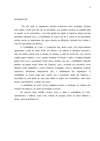 4
INTRODUÇÃO
Nos dias atuais as organizações precisam desenvolver novas tecnologias, precisam
estar sempre à frente para não cair em decadência, seus produtos precisam de qualidade igual
ou superior ao da concorrência; e com tudo girando tão rápido as empresas contam com uma
ferramenta importante que é a Contabilidade de Custos, que faz o custeio de um determinado
produto através do mapeamento dos gastos gerados na fabricação, deixando bem evidente o
custo de cada produto que fabricou.
A Contabilidade de Custos é considerada uma ciência social, com desenvolvimento
aprimorando a partir do século XVIII, seu objetivo é de registrar as atividades comerciais e
obter um melhor controle para as tomadas de decisões, a partir do século XX, com o fim da
segunda guerra mundial, e com a grande destruição da Europa e Japão a Evolução Industrial
ganhou força com a reconstrução desses países, fazendo com que a contabilidade Financeira
ganhasse um grande espaço dentro das Empresas, com a economia em crescimento, novas
indústrias sendo implantadas e novos comércios ressurgindo, assim as informações contábeis
tornaram-se instrumentos indispensáveis para a administração das organizações. A
contabilidade de Custos surgiu nesse senário com o crescimento rápido das Empresas, a
necessidade de uma gestão de custo para melhor se aplicar seus investimentos, assim várias
técnicas para identificar e reduzir seus custos.
A contabilidade de custos tem por finalidade resolver os problemas de avaliação dos
estoques das empresas e os custos de produção ou serviço.
No decorrer desse trabalho veremos como se aplica a contabilidade de Custo.
Aprenderemos a utilizá-la, assim como, controle de estoques, rateios de custos indiretos e
diretos, horas de produção etc.
 
