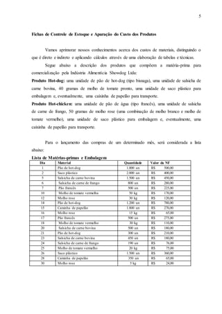 5
Fichas de Controle de Estoque e Apuração do Custo dos Produtos
Vamos aprimorar nossos conhecimentos acerca dos custos de materiais, distinguindo o
que é direto e indireto e aplicando cálculos através de uma elaboração de tabelas e técnicas.
Segue abaixo a descrição dos produtos que compõem a matéria-prima para
comercialização pela Indústria Alimentícia Showdog Ltda:
Produto Hot-dog: uma unidade de pão de hot-dog (tipo bisnaga), uma unidade de salsicha de
carne bovina, 40 gramas de molho de tomate pronto, uma unidade de saco plástico para
embalagem e, eventualmente, uma caixinha de papelão para transporte.
Produto Hot-chicken: uma unidade de pão de água (tipo francês), uma unidade de salsicha
de carne de frango, 50 gramas de molho rose (uma combinação de molho branco e molho de
tomate vermelho), uma unidade de saco plástico para embalagem e, eventualmente, uma
caixinha de papelão para transporte.
Para o lançamento das compras de um determinado mês, será considerada a lista
abaixo:
Lista de Matérias-primas e Embalagem
Dia Material Quantidade Valor da NF
1 Pão de hot-dog 1.000 un R$ 500,00
2 Saco plástico 2.000 un R$ 400,00
5 Salsicha de carne bovina 1.500 un R$ 450,00
6 Salsicha de carne de frango 800 un R$ 280,00
7 Pão francês 500 un R$ 225,00
10 Molho de tomate vermelha 50 kg R$ 170,00
12 Molho rose 30 kg R$ 120,00
14 Pão de hot-dog 1.200 un R$ 780,00
15 Caixinha de papelão 1.800 un R$ 270,00
16 Molho rose 15 kg R$ 65,00
17 Pão francês 500 un R$ 275,00
18 Molho de tomate vermelho 30 kg R$ 110,00
20 Salsicha de carne bovina 500 un R$ 180,00
21 Pão de hot-dog 300 un R$ 210,00
23 Salsicha de carne bovina 450 un R$ 180,00
24 Salsicha de carne de frango 190 un R$ 76,00
25 Molho de tomate vermelho 20 kg R$ 75,00
26 Saco plástico 1.500 un R$ 360,00
28 Caixinha de papelão 350 un R$ 65,00
30 Molho rose 5 kg R$ 24,00
 