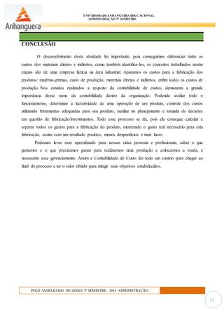 UNIVERSIDADEANHANGUERA EDUCACIONAL
ADMINISTRAÇÃO 5º SEMESTRE
POLO VALPARAISO DE GOIÁS 5º SEMESTRE/ 2014 ADMINISTRAÇÃO
13
CONCLUSÃO
O desenvolvimento desta atividade foi importante, pois conseguimos diferenciar tanto os
custos dos materiais diretos e indiretos, como também identifica-los, os conceitos trabalhados nestas
etapas são de uma empresa fictícia na área industrial. Apuramos os custos para a fabricação dos
produtos: matérias-primas, custo de produção, materiais diretos e indiretos, enfim todos os custos de
produção. Nos estudos realizados a respeito da contabilidade de custos, demonstra a grande
importância desse ramo da contabilidade dentro da organização. Podendo avaliar todo o
funcionamento, determinar a lucratividade de uma operação de um produto, controle dos custos
utilizando ferramentas adequadas para seu produto, auxiliar no planejamento e tomada de decisões
em questão de fabricação/investimentos. Todo esse processo se dá, pois ela consegue calcular e
separar todos os gastos para a fabricação do produto, mostrando o gasto real necessário para esta
fabricação, assim com um resultado positivo, menos desperdícios e mais lucro.
Podemos levar esse aprendizado para nossas vidas pessoais e profissionais, saber o que
gastamos e o que precisamos gastar para realizarmos uma produção e colocarmos a venda, é
necessário esse gerenciamento. Assim a Contabilidade de Custo faz todo um custeio para chegar ao
final do processo e ter o valor obtido para atingir seus objetivos estabelecidos.
 