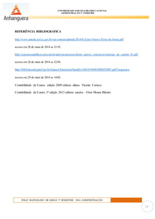 UNIVERSIDADEANHANGUERA EDUCACIONAL
ADMINISTRAÇÃO 5º SEMESTRE
POLO VALPARAISO DE GOIÁS 5º SEMESTRE/ 2014 ADMINISTRAÇÃO
14
REFERÊNCIA BIBLIOGRÁFICA
http://www.uniedu.sed.sc.gov.br/wp-content/uploads/2014/01/Ester-Soares-Paiva-de-Souza.pdf
acesso em 28 de maio de 2014 as 21:59.
http://concursospublicos.uol.com.br/aprovaconcursos/demo_aprova_concursos/sistemas_de_custeio_01.pdf
acesso em 28 de maio de 2014 as 22:50.
http://bibliotecadigital.fgv.br/dspace/bitstream/handle/10438/9448/000052085.pdf?sequence
acesso em 29 de maio de 2014 as 10:02.
Contabilidade de Custos edição 2009 editora alínea- Vicente Carioca
Contabilidade de Custos 3º edição 2013 editora saraiva - Osni Moura Ribeiro
 